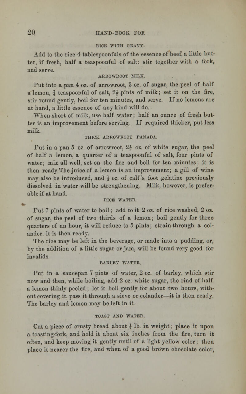 RICE WITH GRAVY. Add to the rice 4 tablespoonfuls of the essence of beef, a little but- ter, if fresh, half a teaspoonful of salt: stir together with a fork, and serve. ARROWROOT MILK. Put into a pan 4 oz. of arrowroot, 3 oz. of sugar, the peel of half a lemon, £ teaspoonful of salt, 1\ pints of milk; set it on the fire, stir round gently, boil for ten minutes, and serve. If no lemons are at hand, a little essence of any kind will do. When short of milk, use half water; half an ounce of fresh but- ter is an improvement before serving. If required thicker, put less milk THICK ARROWROOT PANADA. Put in a pan 5 oz. of arrowroot, 2} oz. of white sugar, the peel of half a lemon, a quarter of a teaspoonful of salt, four pints of water; mix all well, set on the fire and boil for ten minutes; it is then ready.The juice of a lemon is an improvement; a gill of wine may also be introduced, and £ oz. of calf's foot gelatine previously dissolved in water will be strengthening. Milk, however, is prefer- able if at hand. RICE WATER. Put 7 pints of water to boil ; add to it 2 oz. of rice washed, 2 oz. of sugar, the peel of two thirds of a lemon; boil gently for three quarters of an hour, it will reduce to 5 pints; strain through a col- ander, it is then ready. The rice may be left in the beverage, or made into a pudding, or, by the addition of a little sugar or jam, will be found very good for invalids. BARLEY WATER. Put in a saucepan 7 pints of water, 2 oz. of barley, which stir now and then, while boiling, add 2 oz. white sugar, the rind of half a lemon thinly peeled; let it boil gently for about two hours, with- out covering it, pass it through a sieve or colander—it is then ready. The barley and lemon may be left in it. TOAST AND WATER. Cut a piece of crusty bread about £ lb. in weight; place it upon a toasting-fork, and hold it about six inches from the fire, turn it often, and keep moving it gently until of a light yellow color; then place it nearer the fire, and when of a good brown chocolate color,