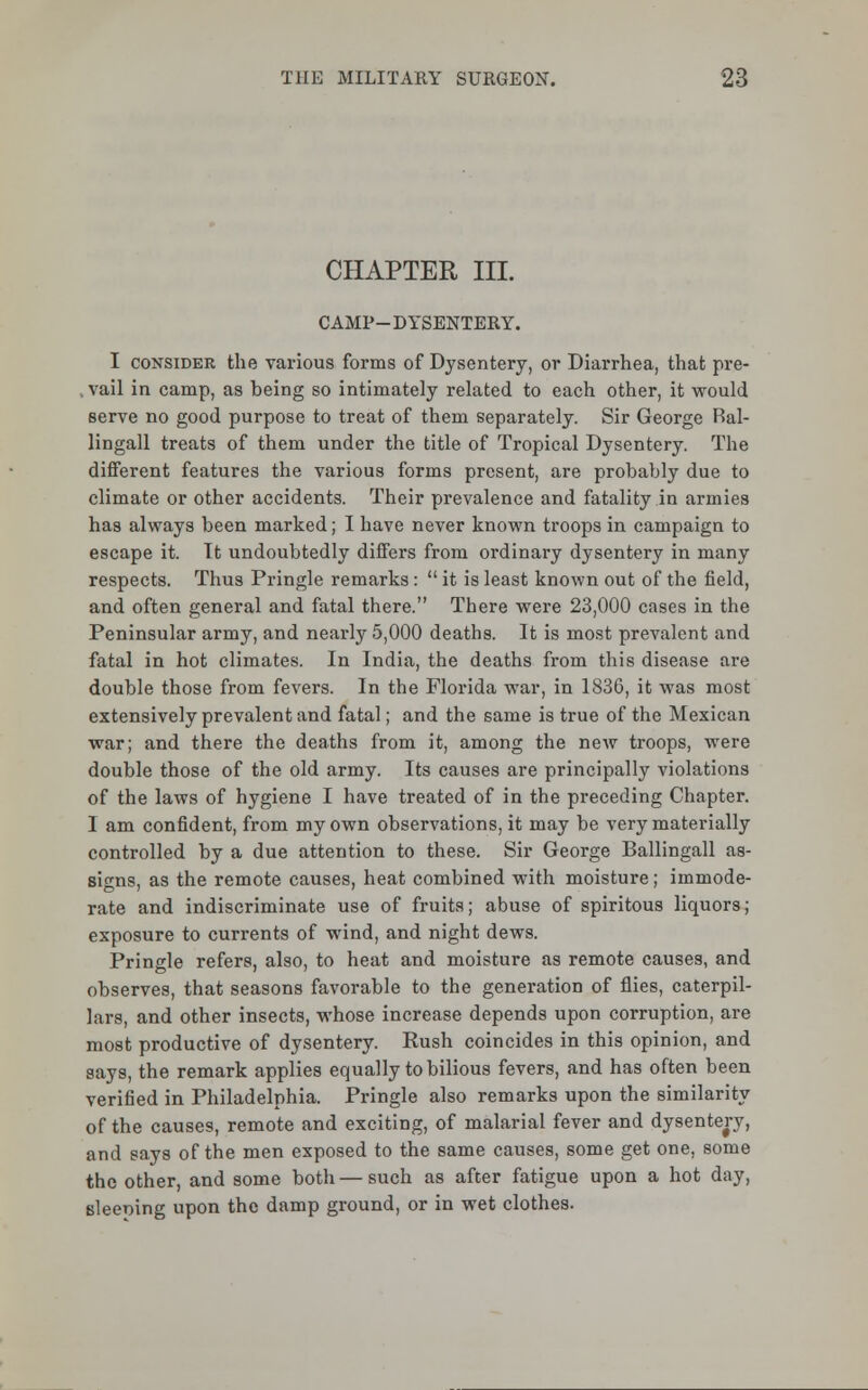 CHAPTER III. CAMP-DYSENTERY. I consider the various forms of Dysentery, or Diarrhea, that pre- . vail in camp, as being so intimately related to each other, it would serve no good purpose to treat of them separately. Sir George Ral- lingall treats of them under the title of Tropical Dysentery. The different features the various forms present, are probably due to climate or other accidents. Their prevalence and fatality in armies has always been marked; I have never known troops in campaign to escape it. It undoubtedly differs from ordinary dysentery in many respects. Thus Pringle remarks:  it is least known out of the field, and often general and fatal there. There were 23,000 cases in the Peninsular army, and nearly 5,000 deaths. It is most prevalent and fatal in hot climates. In India, the deaths from this disease are double those from fevers. In the Florida war, in 1836, it was most extensively prevalent and fatal; and the same is true of the Mexican war; and there the deaths from it, among the new troops, were double those of the old army. Its causes are principally violations of the laws of hygiene I have treated of in the preceding Chapter. I am confident, from my own observations, it may be very materially controlled by a due attention to these. Sir George Ballingall as- signs, as the remote causes, heat combined with moisture; immode- rate and indiscriminate use of fruits; abuse of spiritous liquors; exposure to currents of wind, and night dews. Pringle refers, also, to heat and moisture as remote causes, and observes, that seasons favorable to the generation of flies, caterpil- lars, and other insects, whose increase depends upon corruption, are most productive of dysentery. Rush coincides in this opinion, and says, the remark applies equally to bilious fevers, and has often been verified in Philadelphia. Pringle also remarks upon the similarity of the causes, remote and exciting, of malarial fever and dysentery, and says of the men exposed to the same causes, some get one, some the other, and some both — such as after fatigue upon a hot day, sleeoing upon the damp ground, or in wet clothes.