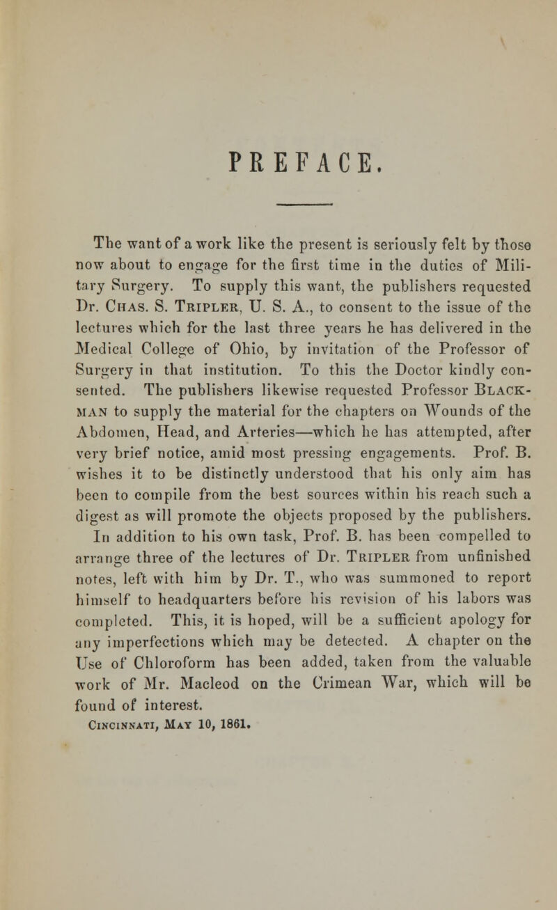 PREFACE. The want of a work like the present is seriously felt by those now about to engage for the first time in the duties of Mili- tary Surgery. To supply this want, the publishers requested Dr. Citas. S. Tripler, U. S. A., to consent to the issue of the lectures which for the last three years he has delivered in the Medical College of Ohio, by invitation of the Professor of Surgery in that institution. To this the Doctor kindly con- sented. The publishers likewise requested Professor Black- man to supply the material for the chapters on Wounds of the Abdomen, Head, and Arteries—which he has attempted, after very brief notice, amid most pressing engagements. Prof. B. wishes it to be distinctly understood that his only aim has been to compile from the best sources within his reach such a digest as will promote the objects proposed by the publishers. In addition to his own task, Prof. B. has been compelled to arrange three of the lectures of Dr. Tripler from unfinished notes, left with him by Dr. T., who was summoned to report himself to headquarters before his revision of his labors was completed. This, it is hoped, will be a sufficient apology for any imperfections which may be detected. A chapter on the Use of Chloroform has been added, taken from the valuable work of Mr. Macleod on the Crimean War, which will bo found of interest. Cincinnati, May 10, 1861.