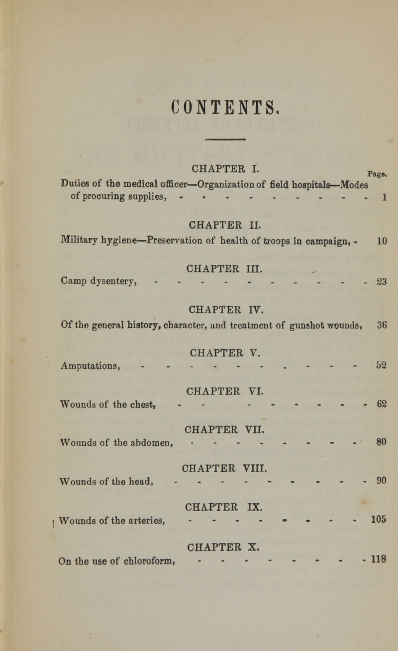 CONTENTS. CHAPTER I. pie. Duties of the medical officer—Organization of field hospitals—Modes of procuring supplies, - » 1 CHAPTER II. Military hygiene—Preservation of health of troops in campaign, - 10 CHAPTER III. Camp dysentery, 23 CHAPTER IV. Of the general history, character, and treatment of gunshot wounds, 36 CHAPTER V. Amputations, - - ---52 CHAPTER VI. Wounds of the chest, - ......62 CHAPTER VII. Wounds of the abdomen, ---80 CHAPTER VIII. Wounds of the head, ..----.--90 CHAPTER IX. Wounds of the arteries, ........ 105 CHAPTER X. On the use of chloroform, 118