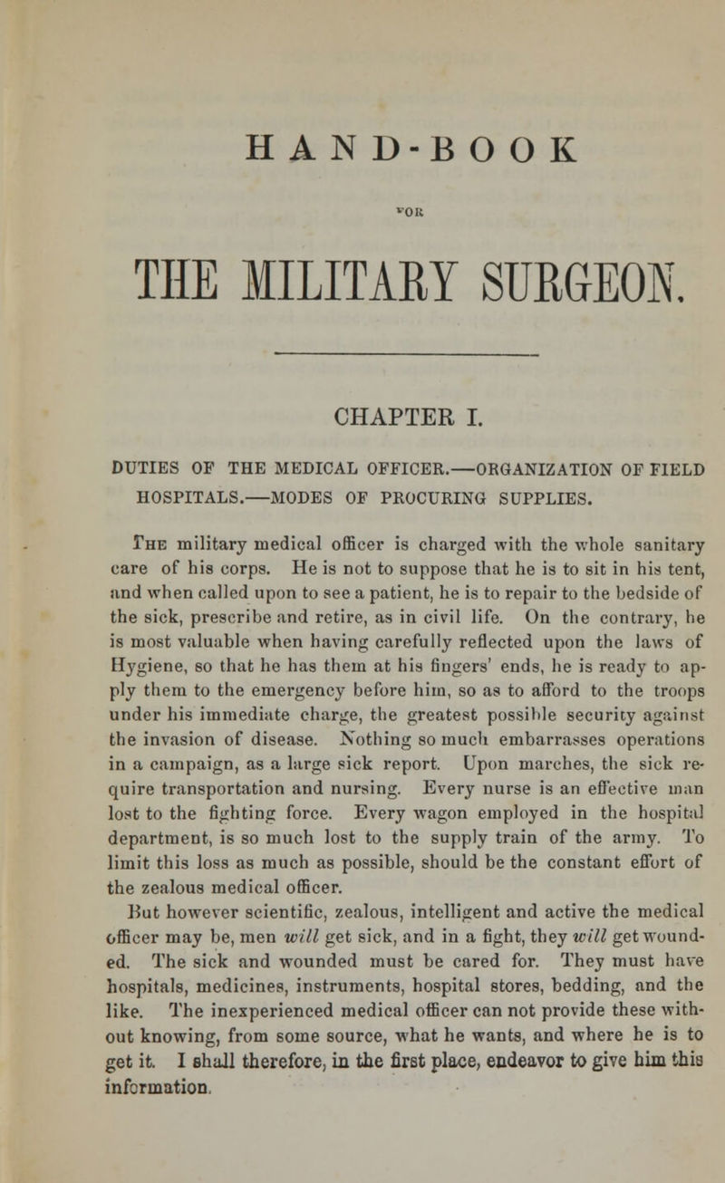 THE MILITARY SURGEON. CHAPTER I. DUTIES OF THE MEDICAL OFFICER.—ORGANIZATION OF FIELD HOSPITALS.—MODES OF PROCURING SUPPLIES. The military medical officer is charged with the whole sanitary care of his corps. He is not to suppose that he is to sit in his tent, and when called upon to see a patient, he is to repair to the bedside of the sick, prescribe and retire, as in civil life. On the contrary, lie is most valuable when having carefully reflected upon the laws of Hygiene, so that he has them at his fingers' ends, he is ready to ap- ply them to the emergency before him, so as to afford to the troops under his immediate charge, the greatest possible security against the invasion of disease. Nothing so much embarrasses operations in a campaign, as a large sick report. Upon marches, the sick re- quire transportation and nursing. Every nurse is an effective man lost to the fighting force. Every wagon employed in the hospital department, is so much lost to the supply train of the army. To limit this loss as much as possible, should be the constant effort of the zealous medical officer. But however scientific, zealous, intelligent and active the medical officer may be, men will get sick, and in a fight, they will get wound- ed. The sick and wounded must be cared for. They must have hospitals, medicines, instruments, hospital stores, bedding, and the like. The inexperienced medical officer can not provide these with- out knowing, from some source, what he wants, and where he is to get it. I shall therefore, in the first place, endeavor to give him this information.