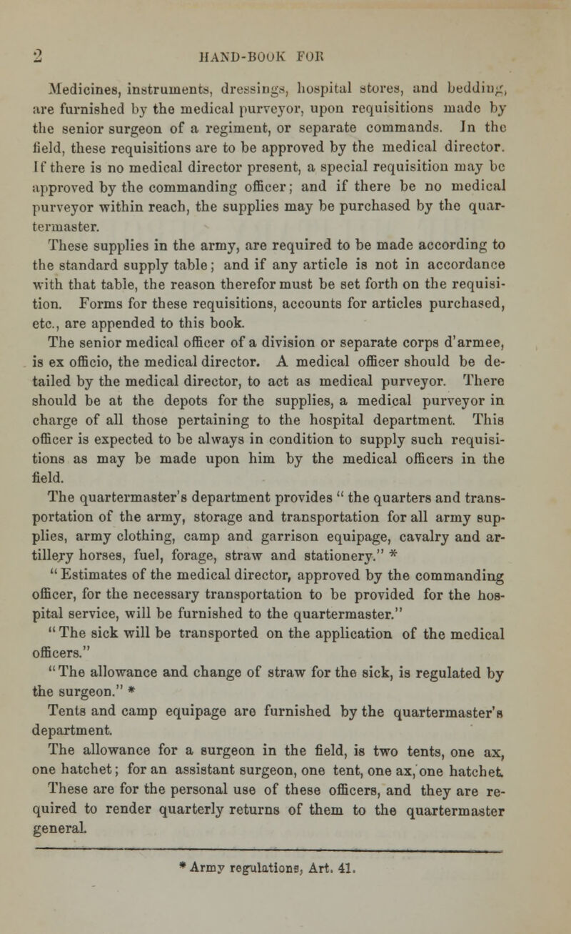 Medicines, instruments, dressings, hospital stores, unci bedding, ;ire furnished by the medical purveyor, upon requisitions made by the senior surgeon of a regiment, or separate commands. Jn the Held, these requisitions are to be approved by the medical director. If there is no medical director present, a special requisition may be approved by the commanding officer; and if there be no medical purveyor within reach, the supplies may be purchased by the quar- termaster. These supplies in the army, are required to be made according to the standard supply table; and if any article is not in accordance with that table, the reason therefor must be set forth on the requisi- tion. Forms for these requisitions, accounts for articles purchased, etc., are appended to this book. The senior medical officer of a division or separate corps d'armee, is ex officio, the medical director. A medical officer should be de- tailed by the medical director, to act as medical purveyor. There should be at the depots for the supplies, a medical purveyor in charge of all those pertaining to the hospital department. This officer is expected to be always in condition to supply such requisi- tions as may be made upon him by the medical officers in the field. The quartermaster's department provides  the quarters and trans- portation of the army, storage and transportation for all army sup- plies, army clothing, camp and garrison equipage, cavalry and ar- tillery horses, fuel, forage, straw and stationery. * Estimates of the medical director, approved by the commanding officer, for the necessary transportation to be provided for the hos- pital service, will be furnished to the quartermaster. The sick will be transported on the application of the medical officers.  The allowance and change of straw for tho sick, is regulated by the surgeon. * Tents and camp equipage are furnished by the quartermaster's department. The allowance for a surgeon in the field, is two tents, one ax, one hatchet; for an assistant surgeon, one tent, one ax, one hatchet These are for the personal use of these officers, and they are re- quired to render quarterly returns of them to the quartermaster general. •Army regulations, Art. 41.