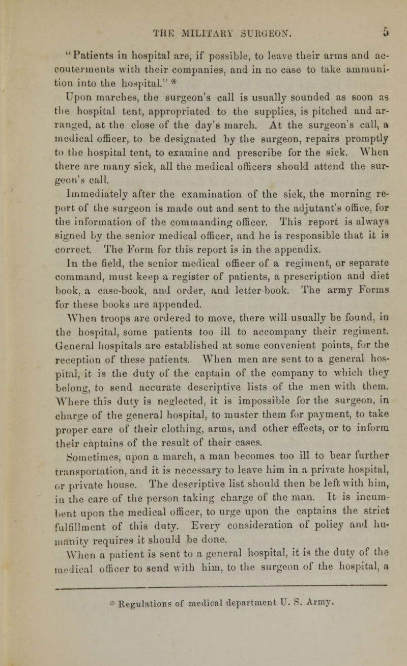 Patients in hospital are, if possible, to leave their arms and ac- cou tenia en te with their companies, and in no case to take ammuni- tion into the hospital. * Upon marches, the surgeon's call is usually sounded as soon as the hospital tent, appropriated to the supplies, is pitched and ar- ranged, at the close of the day's march. At the surgeon's call, a medical officer, to be designated by the surgeon, repairs promptly to the hospital tent, to examine and prescribe for the sick. When there are many sick, all the medical officers should attend the sur- geon's call. Immediately after the examination of the sick, the morning re- port of the surgeon is made out and sent to the adjutant's office, for the in formation of the commanding officer. This report is always signed by the senior medical officer, and he is responsible that it is correct. The Form for this report is in the appendix. In the field, the senior medical officer of a regiment, or separate command, must keep a register of patients, a prescription and diet book, a case-book, and order, and letter book. The army Forms for these books are appended. When troops are ordered to move, there will usually be found, in the hospital, some patients too ill to accompany their regiment. General hospitals are established at some convenient points, for the reception of these patients. When men are sent to a general hos- pital, it is the duty of the captain of the company to which they belong, to send accurate descriptive lists of the men with them. Where this duty is neglected, it is impossible for the surgeon, in charge of the general hospital, to muster them for payment, to take proper care of their clothing, arms, and other effects, or to inform their captains of the result of their cases. Sometimes, upon a march, a man becomes too ill to bear further transportation, and it is necessary to leave him in a private hospital, or private house. The descriptive list should then be left with him, in the care of the person taking charge of the man. It is incum- bent upon the medical officer, to urge upon the captains the strict fulfillment of this duty. Every consideration of policy and hu- manity requires it should be done. When a patient is sent to a general hospital, it is the duty of the medical officer to send with him, to the surgeon of the hospital, a