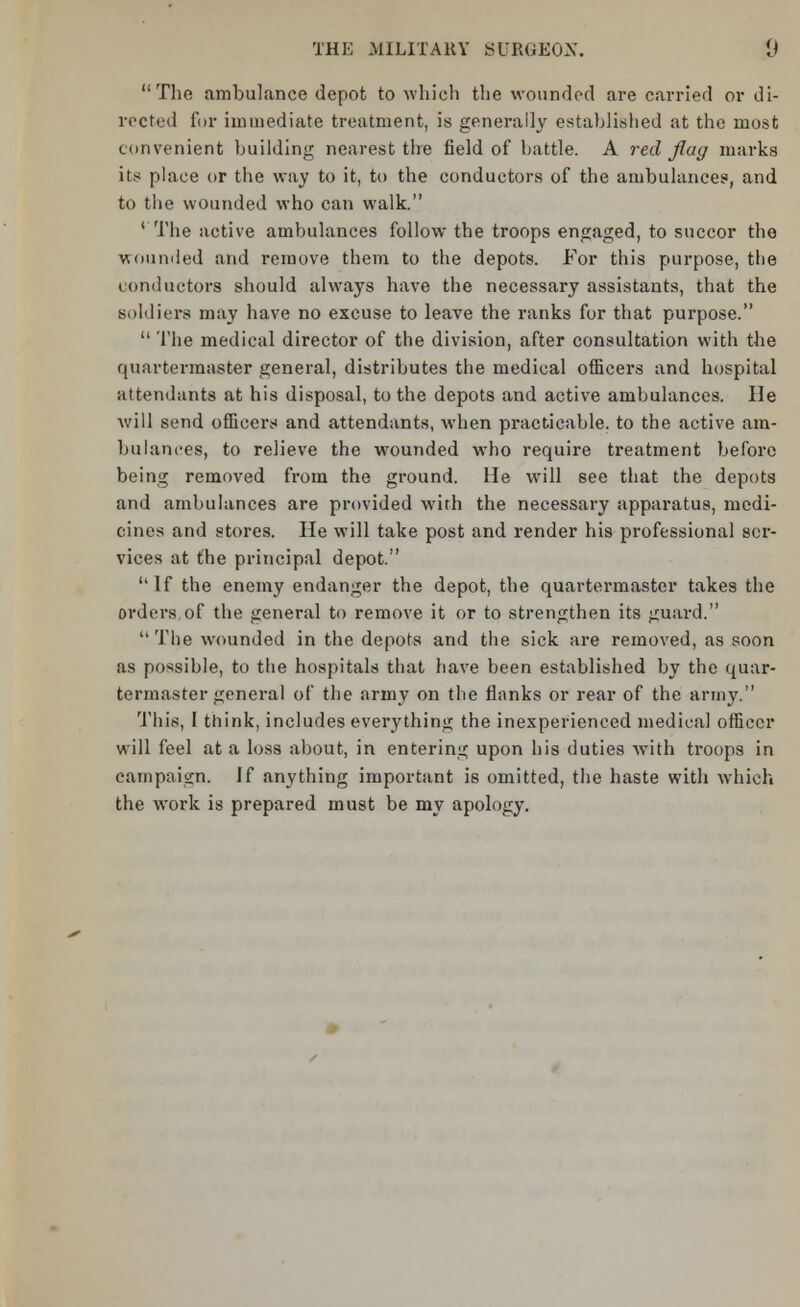 The ambulance depot to which the wounded are carried or di- rected for immediate treatment, is generally established at the most convenient building nearest the field of battle. A red flag marks its place or the way to it, to the conductors of the ambulances, and to the wounded who can walk. 1 The active ambulances follow the troops engaged, to succor the wounded and remove them to the depots. For this purpose, the conductors should always have the necessary assistants, that the soldiers may have no excuse to leave the ranks for that purpose.  The medical director of the division, after consultation with the quartermaster general, distributes the medical officers and hospital attendants at his disposal, to the depots and active ambulances. He will send officers and attendants, when practicable, to the active am- bulances, to relieve the wounded who require treatment before being removed from the ground. He will see that the depots and ambulances are provided with the necessary apparatus, medi- cines and stores. He will take post and render his professional ser- vices at the principal depot. If the enemy endanger the depot, the quartermaster takes the orders of the general to remove it or to strengthen its guard.  The wounded in the depots and the sick are removed, as soon as possible, to the hospitals that have been established by the quar- termaster general of the army on the flanks or rear of the army. This, I think, includes everything the inexperienced medical officer will feel at a loss about, in entering upon his duties with troops in campaign. If anything important is omitted, the haste with which the work is prepared must be my apology.