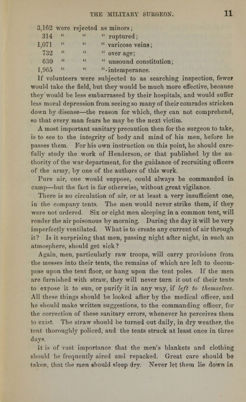 3,162 were rejected as minors; 314    ruptured; 1,071    varicose veins; 732    over age; 630    unsound constitution; 1,965   -intemperance. If volunteers were subjected to as searching inspection, fewer would take the field, but they would be much more effective, because the)' would be less embarrassed by their hospitals, and would suffer less moral depression from seeing so many of their comrades stricken down by disease—the reason for which, they can not comprehend, so that every man fears he may be the next victim. A most important sanitary precaution then for the surgeon to take, is to see to the integrity of body and mind of his men, before he passes them. For his own instruction on this point, he should care- fully study the work of Henderson, or that published by the au- thority of the war department, for the guidance of recruiting officers of the army, by one of the authors of this work. Pure air, one would suppose, could always be commanded in camp—but the fact is far otherwise, without great vigilance. There is no circulation of air, or at least a very insufficient one, in the company tents. The men would never strike them, if they were not ordered. Six or eight men sleeping in a common tent, will render the air poisonous by morning. During the day it will be very imperfectly ventilated. What is to create any current of air through it? Is it surprising that men, passing night after night, in such an atmosphere, should get sick? Again, men, particularly raw troops, will carry provisions from the messes into their tents, the remains of which are left to decom- pose upon the tent floor, or hang upon the tent poles. If the men are furnished with straw, they will never turn it out of their tents to expose it to sun, or purify it in any way, if left to themselves. All these things should be looked after by the medical officer, and he should make written suggestions, to the commanding officer, for the correction of these sanitary errors, whenever he perceives them to exist. The straw should be turned out daily, in dry weather, the tent thoroughly policed, and the tents struck at least once in three days. It is of vast importance that the men's blankets and clothing should be frequently aired and repacked. Great care should be taken, that the men should sleep dry. Never let them lie down in