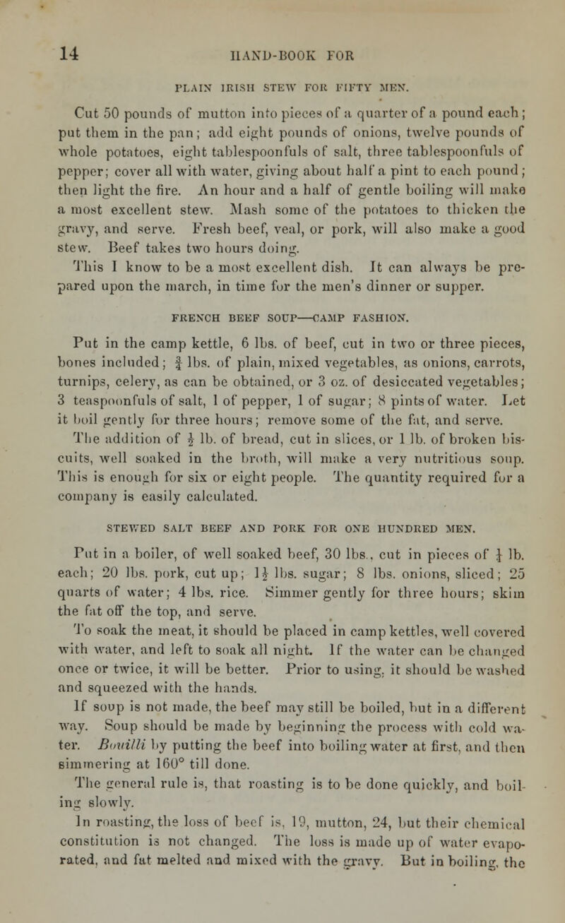 PLAIN IRISH STEW FOR FIFTY MEN. Cut 50 pounds of mutton into pieces of :i quarter of a pound each ; put them in the pan; add eight pounds of onions, twelve pounds of whole potatoes, eight tablespoonfuls of salt, three tablespoon fills of pepper; cover all with water, giving about half a pint to each pound ; then light the fire. An hour and a half of gentle boiling will make a most excellent stew. Mash some of the potatoes to thicken the gravy, and serve. Fresh beef, veal, or pork, will also make a good stew. Beef takes two hours doing. This I know to be a most excellent dish. It can always be pre- pared upon the march, in time for the men's dinner or supper. FRENCH BEEF SOUP OAMP FASHION. Put in the camp kettle, 6 lbs. of beef, cut in two or three pieces, bones included; f lbs. of plain, mixed vegetables, as onions, carrots, turnips, celery, as can be obtained, or 3 oz. of desiccated vegetables; 3 teaspoonfuls of salt, 1 of pepper, 1 of sugar; 8 pints of water. Let it boil gently for three hours; remove some of the fat, and serve. The addition of £ lb. of bread, cut in slices, or 1 lb. of broken bis- cuits, well soaked in the broth, will make a very nutritious soup. This is enough for six or eight people. The quantity required for a company is easily calculated. STEWED SALT BEEF AND PORK FOR ONE HUNDRED MEN. Put in a boiler, of well soaked beef, 30 lbs., cut in pieces of ] lb. each; 20 lbs. pork, cut up; H lbs. sugar; 8 lbs. onions, sliced; 25 quarts of water; 4 lbs. rice. Simmer gently for three hours; skim the fat off the top, and serve. To soak the meat, it should be placed in camp kettles, well covered with water, and left to soak all night. If the water can be changed once or twice, it will be better. Prior to using, it should be washed and squeezed with the hands. If soup is not made, the beef may still be boiled, hut in a different way. Soup should be made by beginning the process with cold wa- ter. Bmiilli by putting the beef into boiling water at first, and then simmering at 160° till done. The general rule is, that roasting is to be done quickly, and boil- ing slowly. In roasting,the loss of beef is, 19, mutton, 24, but their chemical constitution is not changed. The loss is made up of water evapo- rated, and fat melted and mixed with the gravy. But in boiling, the