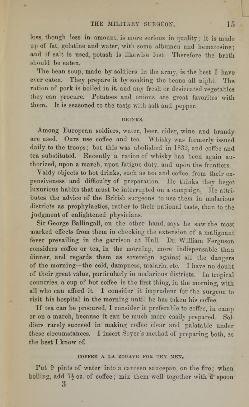 loss, though less in amount, is more serious in quality; it is made up of fat, gelatine and water, with some albumen and hematosine; and if salt is used, potash is likewise lost. Therefore the broth should be eaten. The bean soup, made by soldiers in the army, is the best I have ever eaten. They prepare it by soaking the beans all night. The ration of pork is boiled in it. and any fresh or desiccated vegetables they can procure. Potatoes and onions are great favorites with them. It is seasoned to the taste with salt and pepper. Among European soldiers, water, beer, cider, wine and brandy are used. Ours use coffee and tea. Whisky was formerly issued daily to the troops; but this was abolished in 1832, and coffee and tea substituted. Recently a ration of whisky has been again au- thorized, upon a march, upon fatigue duty, and upon the frontiers. Vaidy objects to hot drinks, such as tea and coffee, from their ex- pensiveness and difficulty of preparation. He thinks they beget luxurious habits that must be interrupted on a campaign, He attri- butes the advice of the British surgeons to use them in malarious districts as prophylactics, rather to their national taste, than to the judgment of enlightened physicians. Sir George Ballingall, on the other hand, says he saw the most marked effects from them in checking the extension of a malignant fever prevailing in the garrison at Hull. Dr. William Ferguson considers coffee or tea, in the morning, more indispensable than dinner, and regards them as sovereign against all the dangers of the morning—the cold, dampness, malaria, etc. I have no doubt of their great value, particularly in malarious districts. In tropical countries, a cup of hot coffee is the first thing, in the morning, with all who can afford it. I consider it imprudent for the surgeon to visit his hospital in the morning until he has taken his coffee. If tea can be procured, I consider it preferable to coffee, in camp or on a march, because it can be much more easily prepared. Sol- diers rarely succeed in making coffee clear and palatable under these circumstances. I insert Soyer's method of preparing both, as the best I know of. COFFEE A LA ZOUAVE FOE TEX MEN. Put 9 pints of water into a canteen saucepan, on the fire; when boiling, add 7$ oz. of coffee; mix them well together with a spoon 3