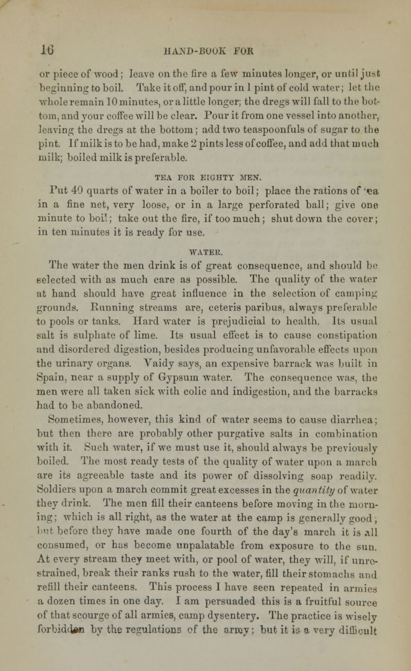 or piece of wood; leave on the lire a few minutes longer, or until just beginning to boil. Take it off, and pour in 1 pint of cold water; let the whole remain 10 minutes, or a little longer; the dregs will fall to the bot- tom, and your coffee will be clear. Pour it from one vessel into another, leaving the dregs at the bottom; add two teaspoonfuls of sugar to the pint. If milk is to be had, make 2 pints less of coffee, and add that m uch milk; boiled milk is preferable. TEA FOR EIGHTY JIEN. Put 49 quarts of water in a boiler to boil; place the rations of «a in a fine net, very loose, or in a large perforated ball; give one minute to boil; take out the fire, if too much; shutdown the cover; in ten minutes it is ready for use. WATER. The water the men drink is of great consequence, and should be selected with as much care as possible. The quality of the water at hand should have great influence in the selection of camping grounds. Punning streams are, ceteris paribus, always preferable to pools or tanks. Hard water is prejudicial to health. Its usual salt is sulphate of lime. Its usual effect is to cause constipation and disordered digestion, besides producing unfavorable effects upon the urinary organs. Vaidy says, an expensive barrack was built in Spain, near a supply of Gypsum water. The consequence was, the men were all taken sick with colic and indigestion, and the barracks had to be abandoned. Sometimes, hoAvever, this kind of water seems to cause diarrhea; but then there are probably other purgative salts in combination with it. Such water, if we must use it, should always be previously boiled. The most ready tests of the quality of water upon a march are its agreeable taste and its power of dissolving soap readily. Soldiers upon a march commit great excesses in the quantity of water they drink. The men fill their canteens before moving in the morn- ing; which is all right, as the water at the camp is generally good; but before they have made one fourth of the day's march it is all consumed, or has become unpalatable from exposure to the sun. At every stream they meet with, or pool of water, they will, if unre- strained, break their ranks rush to the water, fill their stomachs and refill their canteens. This process I have seen repeated in armies a dozen times in one day. I am persuaded this is a fruitful source of that scourge of all armies, camp dysentery. The practice is wisely forbidden by the regulations of the army; but it is a very difficult