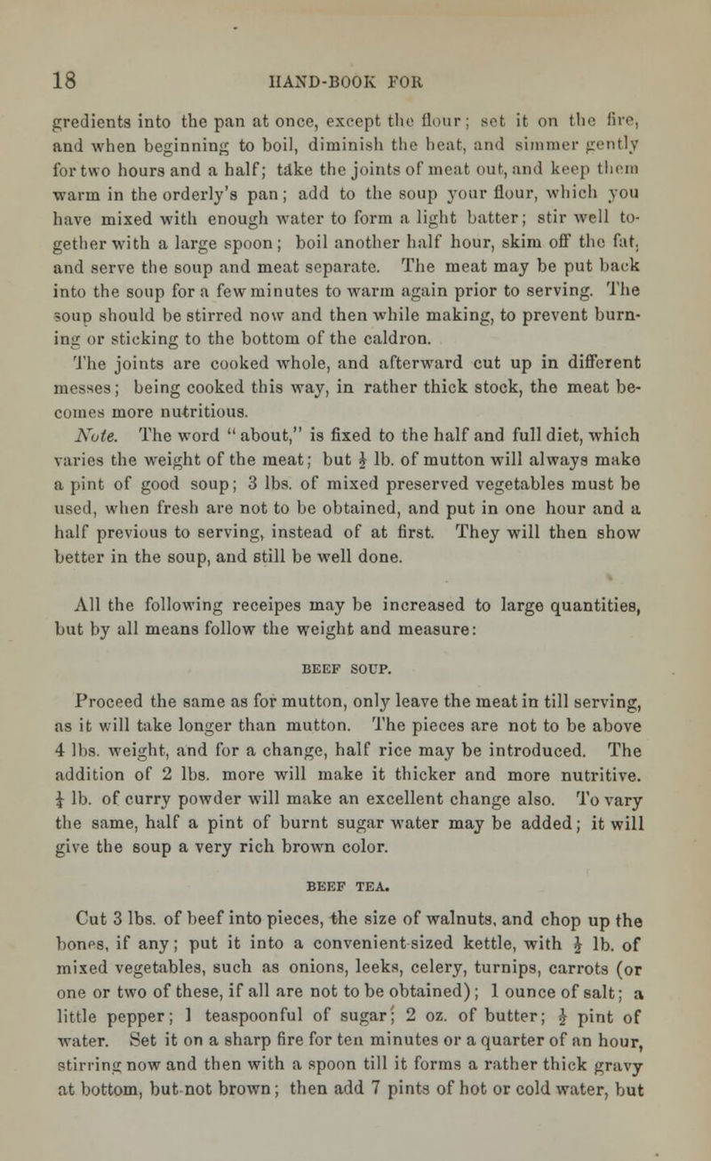 gredients into the pan at once, except the Hour; set it on the fire, and when beginning to boil, diminish the heat, and simmer gently for two hours and a half; take the joints of meat out, and keep them warm in the orderly's pan; add to the soup your flour, which you have mixed with enough water to form a light batter; stir well to- gether with a large spoon; boil another half hour, skim off the fat. and serve the soup and meat separate. The meat may be put back into the soup for a few minutes to warm again prior to serving. The soup should be stirred now and then while making, to prevent burn- ing or sticking to the bottom of the caldron. The joints arc cooked whole, and afterward cut up in different messes; being cooked this way, in rather thick stock, the meat be- comes more nutritious. Note. The word  about, is fixed to the half and full diet, which varies the weight of the meat; but i lb. of mutton will always make a pint of good soup; 3 lbs. of mixed preserved vegetables must be used, when fresh are not to be obtained, and put in one hour and a half previous to serving, instead of at first. They will then show better in the soup, and still be well done. All the following receipes may be increased to large quantities, but by all means follow the weight and measure: BEEF SOUP. Proceed the same as for mutton, only leave the meat in till serving, as it will take longer than mutton. The pieces are not to be above 4 lbs. weight, and for a change, half rice may be introduced. The addition of 2 lbs. more will make it thicker and more nutritive. J lb. of curry powder will make an excellent change also. To vary the same, half a pint of burnt sugar water may be added; it will give the soup a very rich brown color. BEEF TEA. Cut 3 lbs. of beef into pieces, the size of walnuts, and chop up the bonos, if any; put it into a convenient sized kettle, with £ lb. of mixed vegetables, such as onions, leeks, celery, turnips, carrots (or one or two of these, if all are not to be obtained); 1 ounce of salt; a little pepper; 1 teaspoonful of sugar; 2 oz. of butter; \ pint of water. Set it on a sharp fire for ten minutes or a quarter of an hour, stirring now and then with a spoon till it forms a rather thick gravy at bottom, but-not brown; then add 7 pints of hot or cold water, but