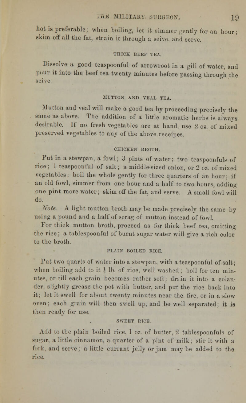 hot is preferable; when boiling, let it simmer gently for an hour; skim off all the fat, strain it through a seive. and serve. THICK BEEF TEA. Dissolve a good teaspoonful of arrowroot in a gill of water, and pour it into the beef tea twenty minutes before passing through the seive MUTTON AND VEAL TEA. Mutton and veal will make a good tea by proceeding precisely the same as above. The addition of a little aromatic herbs is always desirable. If no fresh vegetables are at hand, use 2 oz. of mixed preserved vegetables to any of the above receipes. CHICKEN BROTH. Put in a stewpan, a fowl; 3 pints of water; two teaspoonfuls of rice; 1 teaspoonful of salt; a middle-sized onion, or 2 oz. of mixed vegetables; boil the whole gently for three quarters of an hour; if an old fowl, simmer from one hour and a half to two hours, adding one pint more water; skim off the fat, and serve. A small fowl will do. Note. A light mutton broth maybe made precisely the same by using a pound and a half of scrag of mutton instead of fowl. For thick mutton broth, proceed as for thick beef tea, omittin«- the rice; a tablespoonful of burnt sugar water will give a rich color to the broth. PLAIN BOILED RICE. Put two quarts of water into a stewpan, with a teaspoonful of salt; when boiling add to it £ lb. of rice, well washed ; boil for ten min- utes, or till each grain becomes rather soft; drtin it into a colan- der, slightly grease the pot with butter, and put the rice back into it; let it swell for about twenty minutes near the fire, or in a slow oven; each grain will then swell up, and be well separated; it ia then ready for use. SWEET RICE. Add to the plain boiled rice, 1 oz. of butter, 2 tablespoonfuls of sugar, a little cinnamon, a quarter of a pint of milk; stir it with a fork, and serve; a little currant jelly or jam may be added to the rice.