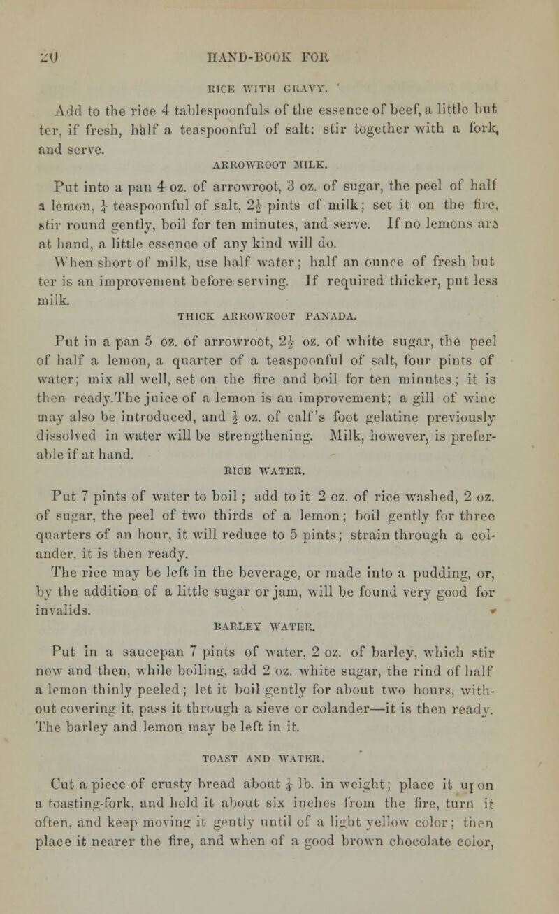 KICK WITH GRAVY, Add to the rice 4 tablespoonfuls of the essence of beef, a little but ter, if fresh, half a teaspoonful of salt; stir together with a fork, and serve. ARROWKOOT MILK. Put into a pan 4 oz. of arrowroot, 3 oz. of sugar, the peel of half n lemon, \ teaspoonful of salt, 2* pints of milk; set it on the fire, stir round gently, boil for ten minutes, and serve. If no lemons ara at hand, a little essence of any kind will do. When short of milk, use half water; half an ounce of fresh but ter is an improvement before serving. If required thicker, put less milk. THICK ARROWROOT PANADA. Put in a pan 5 oz. of arrowroot, 2 J- oz. of white sugar, the peel of half a lemon, a quarter of a teaspoonful of salt, four pints of water; mix all well, set on the fire and boil for ten minutes; it is then ready.The juice of a lemon is an improvement; a gill of wine may also be introduced, and J oz. of calf's foot gelatine previously dissolved in water will he strengthening. Milk, however, is prefer- able if at hand. RICE WATER. Put 7 pints of water to boil ; add to it 2 oz. of rice washed, 2 oz. of sugar, the peel of two thirds of a lemon; boil gently for three quarters of an hour, it will reduce to 5 pints; strain through a col- ander, it is then ready. The rice may be left in the beverage, or made into a pudding, or, by the addition of a little sugar or jam, will be found very good for invalids. ■» BARLEY WATER. Put in a saucepan 7 pints of water, 2 oz. of barley, which stir now and then, while boiling, add 2 oz. white sugar, the. rind of half a lemon thinly peeled; let it boil gently for about two hours, with- out covering it, pass it through a sieve or colander—it is then ready. The barley and lemon may be left in it. TOAST AND WATER. Cut a piece of crusty bread about \ lb. in weight; place it nron a toasting-fork, and hold it about six inches from the fire, turn it often, and keep moving it gently until of a light yellow color: then place it nearer the fire, and when of a good brown chocolate color,