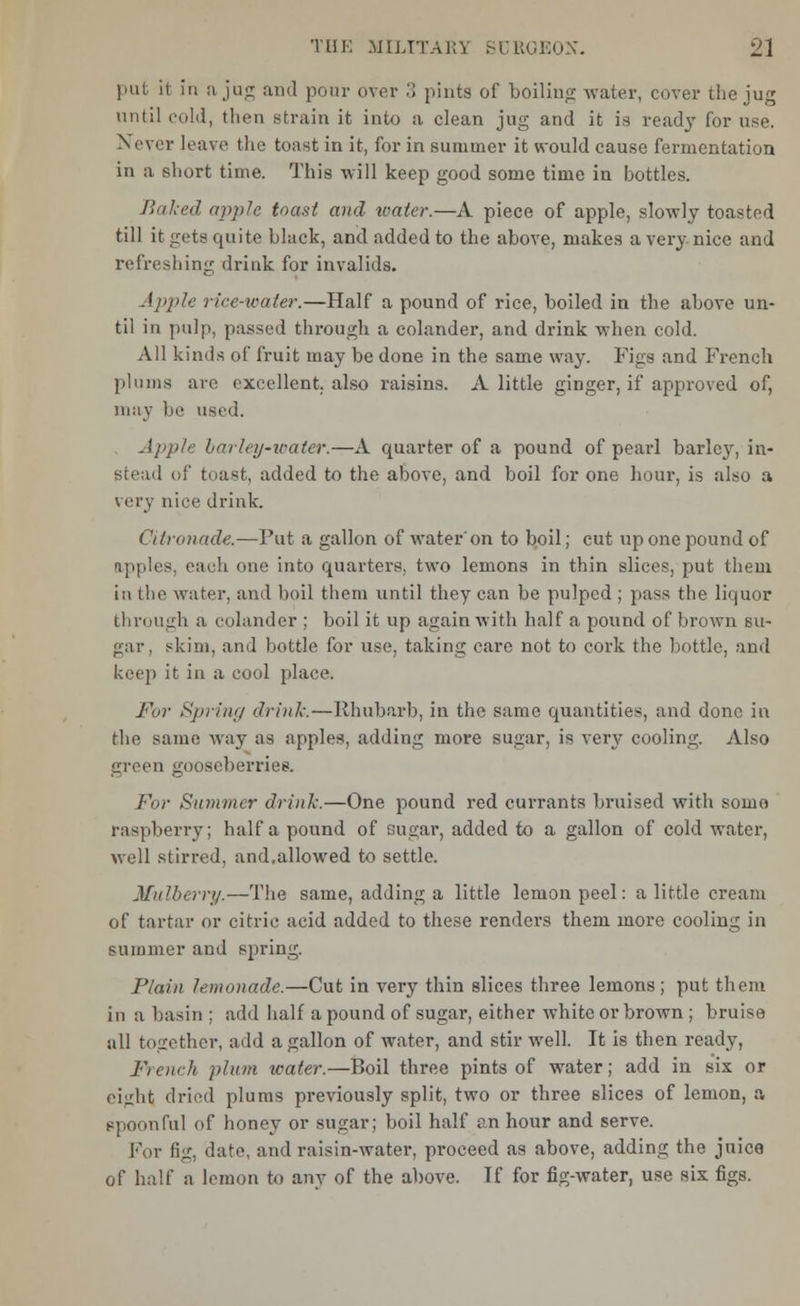 put it in a jug and pour over 3 pints of boiling water, cover the jug until cold, then strain it into a clean jug and it is ready for use. N ever leave the toast in it, for in summer it would cause fermentation in a short time. This will keep good some time in bottles. Baked apple toast and water.—A piece of apple, slowly toasted till it gets quite black, and added to the above, makes a very nice and refreshing drink for invalids. Apple rice-water.—Half a pound of rice, boiled in the above un- til in pulp, passed through a colander, and drink when cold. All kinds of fruit may be done in the same way. Figs and French plums are excellent, also raisins. A little ginger, if approved of, may he used. Apple barley-water.—A quarter of a pound of pearl barley, in- stead of toast, added to the above, and boil for one hour, is also a very nice drink. Citronade.—Put a gallon of water'on to boil; cut up one pound of apples, each one into quarters, two lemons in thin slices, put them in the water, and boil them until they can be pulped ; pass the liquor through a colander ; boil it up again with half a pound of brown su- gar, skim, and bottle for use, taking care not to cork the bottle, and keep it in a cool place. For Spring drink.—Rhubarb, in the same quantities, and done in the same way as apples, adding more sugar, is very cooling. Also green gooseberries. For Summer drink.—One pound red currants bruised with some raspberry; half a pound of sugar, added to a gallon of cold water, well stirred, and.allowed to settle. Mulberry.—The same, adding a little lemon peel: a little cream of tartar or citric acid added to these renders them more cooling in summer and spring. Plain lemonade.—Cut in very thin slices three lemons; put them in a basin ; add half a pound of sugar, either white or brown ; bruise all together, add a gallon of water, and stir well. It is then ready, French plum water.—Boil three pints of water; add in six or eight dried plums previously split, two or three slices of lemon, a spoonful of honey or sugar; boil half an hour and serve. For fig, date, and raisin-water, proceed as above, adding the juice of half a lemon to any of the above. Tf for fig-water, use six figs.
