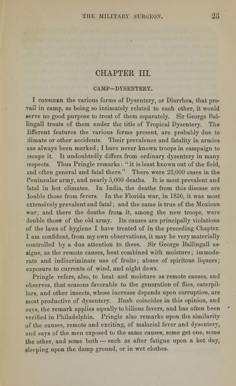 CHAPTER III. CAMP-DYSENTERY. I consider the various forms of Dysentery, or Diarrhea, that pre- vail in camp, as being so intimately related to each other, it would Berve no good purpose to treat of them separately. Sir George Bal- lingall treats of them under the title of Tropical Dysentery. The iifferent features the various forms present, are probably due to dimate or other accidents. Their prevalence and fatality in armies aas always been marked; I have never known troops in campaign to jscape it. It undoubtedly differs from ordinary dysentery in many respects. Thus Pringle remarks :  it is least known out of the field, ind often general and fatal there. There were 23,000 cases in the Peninsular army, and nearly 5,000 deaths. It is most prevalent and fatal in hot climates. In India, the deaths from this disease are louble those from fevers. In the Florida war, in 1836, it was most extensively prevalent and fatal; and the same is true of the Mexican war; and there the deaths from it, among the new troops, were double those of the old army. Its causes are principally violations of the laws of hygiene I have treated of in the preceding Chapter. I am confident, from my own observations, it may be very materially controlled by a due attention to these. Sir George Ballingall as- signs, as the remote causes, heat combined with moisture; immode- rate and indiscriminate use of fruits; abuse of spiritous liquors; exposure to currents of wind, and night dews. Pringle refers, also, to heat and moisture as remote causes, and observes, that seasons favorable to the generation of flies, caterpil- lars, and other insects, whose increase depends upon corruption, are most productive of dysentery. Rush coincides in this opinion, and Bays, the remark applies equally to bilious fevers, and has often been verified in Philadelphia. Pringle also remarks upon the similarity of the causes, remote and exciting, of malarial fever and dysentery, and says of the men exposed to the same causes, some get one, some the other, and some both — such as after fatigue upon a hot day, Bleeping upon the damp ground, or in wet clothes.