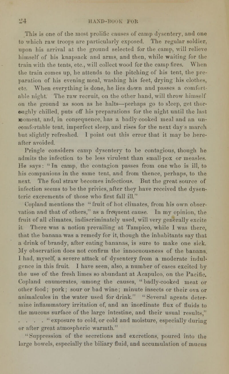 This is one of the most prolific causes of camp dysentery, and one to which raw troops arc particularly exposed. The regular soldier, upon his arrival at the ground selected for the camp, will relieve himself of his knapsack and arms, and then, while waiting for flu- train with the tents, etc., will collect wood for the camp fires. Winn the train comes up, he attends to the pitching of his tent, the pre- paration of his evening meal, washing his feet, drying his clothes, etc, When everything is done, he lies down and passes a comfort- able night. The raw recruit, on the other hand, will throw himself on the ground as soon as he halts—perhaps go to Bleep, <M thor- oughly chilled, puts off his preparations for the night until tlie last moment, and, in consequence, has a badhj cooked meal and an un- comfortable tent, imperfect sleep, and rises for the next day s march but slightly refreshed. 1 point out this error that it may be here- after avoided. Pringle considers camp dysentery to be. contagious, though he admits the infection to be less virulent than small-pox or measles. He says: In camp, the contagion passes from one who is ill, to his companions in the same tent, and from thence, perhaps, to the next. The foul straw becomes infectious. But the great source of infection seems to be the privies, after they have received the dysen- teric excrements of those who first fall ill. Copland mentions the  fruit of hot climates, from his own obser- vation and that of others, as a frequent cause. In my opinion, the fruit of all climates, indiscriminately used, will very generally excite it. There was a notion prevailing at Tampico, while 1 was there, that the banana was a remedy for it, though the inhabitants say that a drink of brandy, after eating bananas, is sure to make one sick. My observation does not confirm the innocuousness of the banana. 1 had, myself, a severe attack of dysentery from a moderate indul- gence in this fruit. 1 have seen, also, a number of cases excited by the use of the fresh limes so abundant at Acapulco, on the Pacific. Copland enumerates, among the causes, badly-cooked meat or other food; pork; sour or bad wine; minute insects or their ova or animalcules in the water used for drink. Several agents deter- mine inflammatory irritation of, and an inordinate flux of fluids to the mucous surface of the large intestine, and their usual results, . . . .  exposure to cold, or cold and moisture, especially during or after great atmospheric warmth. •Suppression of the secretions and excretions, poured into tho large bowels, especially the biliary fluid, and accumulation of mucus