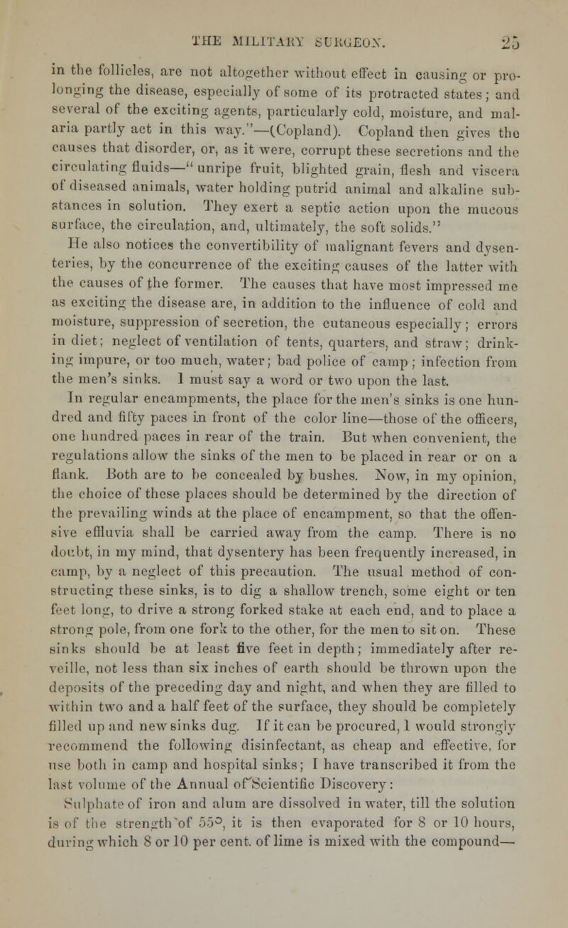 in the follicles, are not alto-ether without effect in causing or pro- longing the disease, especially of some of its protracted states; and Beveral of the exciting agents, particularly cold, moisture, and mal- aria partly act in this way. —(.Copland). Copland then gives the causes that disorder, or, as it were, corrupt these secretions and the circulating fluids— unripe fruit, blighted grain, flesh and viscera of diseased animals, water holding putrid animal and alkaline sub- stances in solution. They exert a septic action upon the mucous surface, the circulation, and, ultimately, the soft solids. He also notices the convertibility of malignant fevers and dysen- teries, by the concurrence of the exciting causes of the latter with the causes of the former. The causes that have most impressed me as exciting the disease are, in addition to the influence of cold and moisture, suppression of secretion, the cutaneous especially; errors in diet; neglect of ventilation of tents, quarters, and straw; drink- ing impure, or too much, water; bad police of camp ; infection from the men's sinks. 1 must say a word or two upon the last. In regular encampments, the place for the men's sinks is one hun- dred and fifty paces in front of the color line—those of the officers, one hundred paces in rear of the train. But when convenient, the regulations allow the sinks of the men to be placed in rear or on a Hank. Both are to be concealed by bushes. Now, in my opinion, the choice of these places should be determined by the direction of the prevailing winds at the place of encampment, so that the offen- sive effluvia shall be carried away from the camp. There is no doubt, in my mind, that dysentery has been frequently increased, in camp, by a neglect of this precaution. The usual method of con- structing these sinks, is to dig a shallow trench, some eight or ten feet long, to drive a strong forked stake at each end, and to place a strong pole, from one fork to the other, for the men to sit on. These sinks should be at least five feet in depth; immediately after re- veille, not less than six inches of earth should be thrown upon the deposits of the preceding day and night, and when they are filled to within two and a half feet of the surface, they should be completely filled up and new sinks dug. If it can be procured, 1 would strongly recommend the following disinfectant, as cheap and effective, for use both in camp and hospital sinks; I have transcribed it from the last volume of the Annual ofHcientific Discovery: Sulphate of iron and alum are dissolved in water, till the solution is of the strength of 55°, it is then evaporated for 8 or 10 hours, during which 8 or 10 per cent, of lime is mixed with the compound—