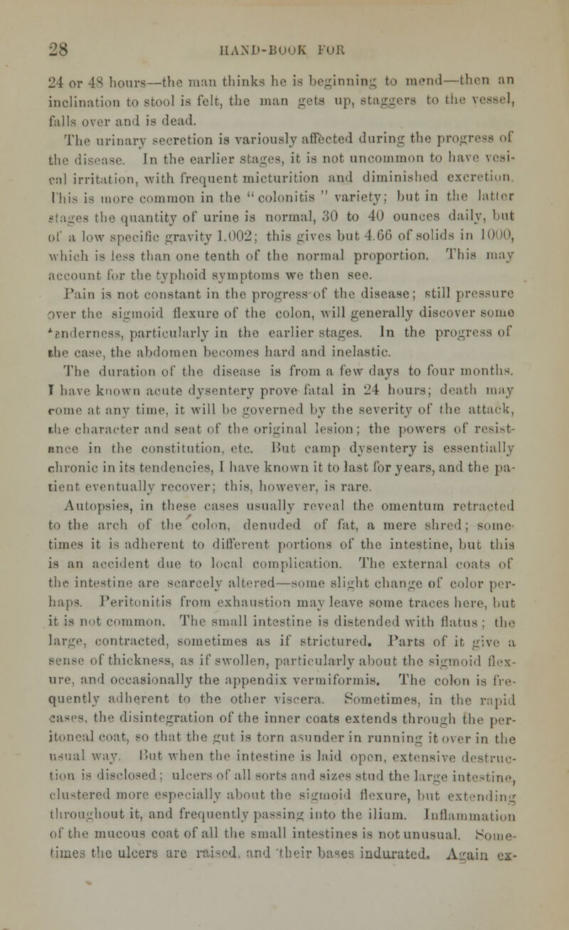 24 or 48 hours—the man thinks he is beginning to mend—then an inclination to stool is felt, the man gets up, staggers to the vessel, falls over and is dead. The urinary secretion is variously affected during the progress of the disease. In the earlier stages, it is not uncommon to have vesi- cal irritation, with frequent micturition and diminished excretion This is more common in the colonitis  variety; but in the latter - the quantity of urine is normal, 30 to 40 ounces daily, but of a low specific gravity 1.002; this gives hut 4.66 of solids in 1000, which is [ess than one tenth of the normal proportion. This may account for the typhoid symptoms we then see. Pain is not constant in the progress of the disease; still pressure over the sigmoid flexure of the colon, will generally discover sumo *Bndernes8, particularly in the earlier stages. In the progress of the case, the abdomen becomes hard and inelastic. The duration of the disease is from a, i'ew days to four months. I have known acute dysentery prove fatal in 24 hours; death may come at any time, it will be governed by the severity of the attack, r.he character and seat of the original lesion; the powers of resist- ance in the constitution, etc. But camp dysentery is essentially chronic in its tendencies, I have known it to last for years, and the pa- tient eventually recover; this, however, is rare. Autopsies, in these cases usually reveal the omentum retracted to the arch of the colon, denuded of fat, a mere shred; some times it is adherent to different portions of the intestine, but this is an accident due to local complication. The external coats of the intestine are scarcely altered—some slight change of color per- haps. Peritonitis from exhaustion may leave some traces here, but it is not common. The small intestine is distended with flatus : the lame, contracted, sometimes as if strictured. Tarts of it give a, of thickness, as if swollen, particularly about the sigmoid flex- ure, and occasionally the appendix vermiformis. The colon is fre- quently adherent to the other viscera. Sometimes, in the rapid -ases, the disintegration of the inner coats extends through the per- itoneal coat, so that the gut is torn asunder in running it over in the usual way. But when the intestine is laid open, extensive destruc- tion is disclosed ; ulcers of all sorts and sizes stud the large intestine. clustered more especially about the sigmoid flexure, but extending throughout it, and frequently passing into the ilium. Inflammation of the mucous coat of all the small intestines is not unusual. Some- times the ulcers are raised, and 'their bases indurated, Airaiu ex-
