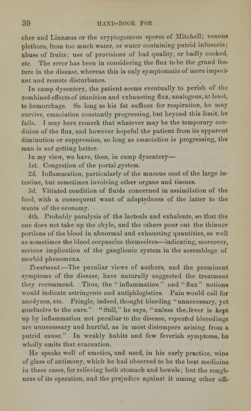 cher and Linnaeus or the cryptogamous spores of Mitchell; venous plethora, from too much water, or water containing putrid infusoria ; abuse of fruits; use of provisions of bad quality, or badly cooked, etc. The error has been in considering the flux to be the grand fea- ture in the disease, whereas this is only symptomatic of more import- ant and remote disturbance. In camp dysentery, the patient seems eventually to perish of the combined effects of inanition and exhausting flux, analogous, at least, to hemorrhage. So long as his fat suffices for respiration, he may survive, emaciation constantly progressing, but beyond this limit, he fails. I may here remark that whatever may be the temporary con- dition of the flux, and however hopeful the patient from its apparent diminution or suppression, so long as emaciation is progressing, the man is not getting better. In my view, we have, then, in camp dysentery— 1st. Congestion of the portal system. 2d. Inflammation, particularly of the mucous coat of the large in- testine, hut sometimes involving other organs and tissues. 3d. Vitiated condition of fluids concerned in assimilation of the food, with a consequent want of adaptedness of the latter to the •wants of the economy. 4th. Probahly paralysis of the lacteals and exhalents, so that the one does not take up the chyle, and the others pour out the thinner portions of the blood in abnormal and exhausting quantities, as well as sometimes the blood corpuscles themselves—indicating, moreover, serious implication of the ganglionic system in the assemblage of morbid phenomena. Treatment.—The peculiar views of authors, and the prominent symptoms of the disease, have naturally suggested the treatment they recommend. Thus, the  inflammation  and flux notions would indicate astringents and antiphlogistics. Pain would call for anodynes, etc. Pringle, indeed, thought bleeding unnecessary, yefc conducive to the cure. Still, he says, unless the.fever is kept up by inflammation not peculiar to the disease, repeated bleeedings are unnecessary and hurtful, as in most distempers arising from a putrid cause. In weakly habits and few feverish symptoms, he wholly omits that evacuation. He speaks well of emetics, and used, in his early practice, wino of glass of antimony, which he had observed to be the best medicine in these cases, for relieving both stomach and bowels; but the rough- ness of its operation, and the prejudice against it among other offi-