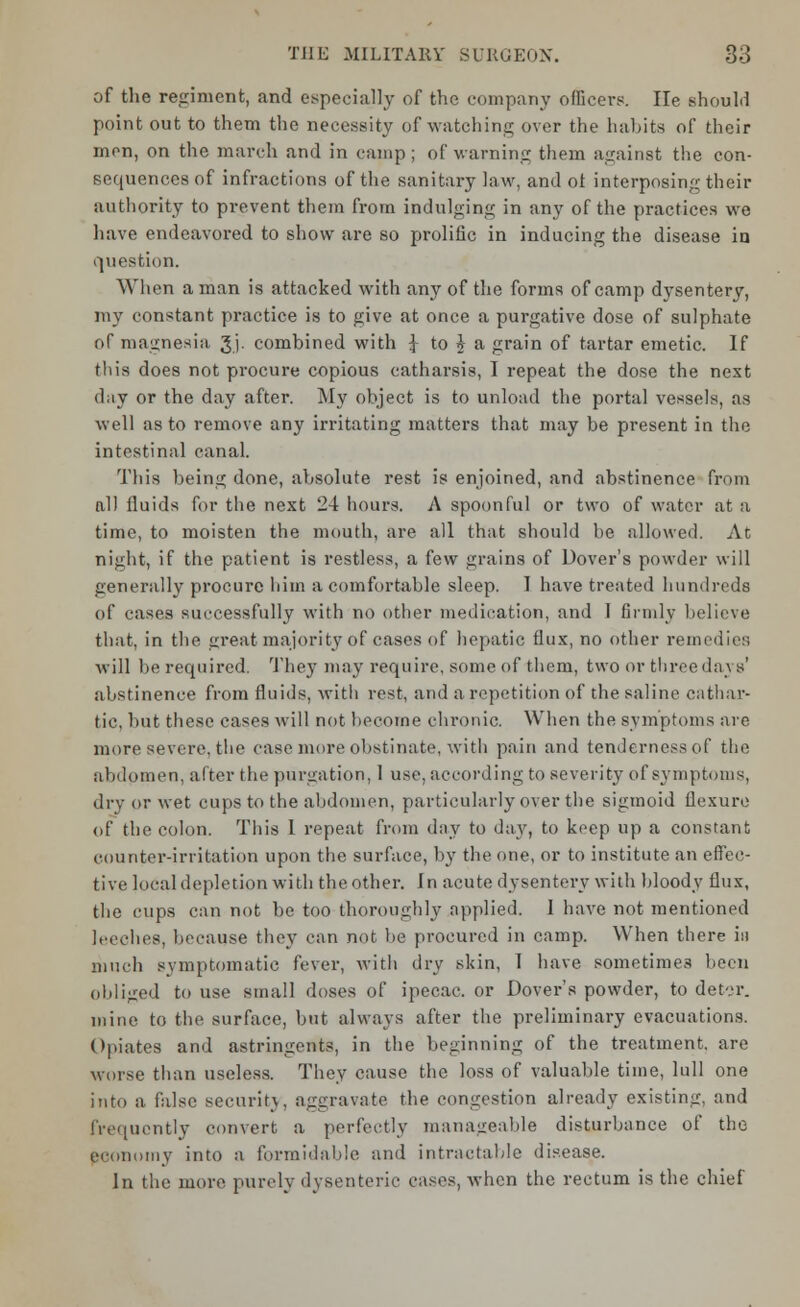 of the regiment, and especially of the company officers. He should point out to them the necessity of watching over the habits of their nion, on the march and in camp; of warning them against the con- sequences of infractions of the sanitary law, and ot interposing their authority to prevent them from indulging in any of the practices we have endeavored to show are so prolific in inducing the disease in question. When a man is attacked with any of the forms of camp dysentery, my constant practice is to give at once a purgative dose of sulphate of magnesia gj. combined with J to \ a grain of tartar emetic. If this does not procure copious catharsis, I repeat the dose the nest day or the day after. My object is to unload the portal vessels, as well as to remove any irritating matters that may be present in the intestinal canal. Tliis being done, absolute rest is enjoined, and abstinence from all fluids for the next 24 hours. A spoonful or two of water at a time, to moisten the mouth, are all that should be allowed. At night, if the patient is restless, a few grains of Dover's powder will generally procure him a comfortable sleep. 1 have treated hundreds of cases successfully with no other medication, and 1 firmly believe that, in the great majority of cases of hepatic flux, no other remedies will be required. They may require, some of them, two or three days' abstinence from fluids, with rest, and a repetition of the saline cathar- tic, but these cases will not become chronic. When the symptoms are more severe, the case more obstinate, with pain and tenderness of the abdomen, after the purgation, 1 use, according to severity of symptoms, dry or wet cups to the abdomen, particularly over the sigmoid flexure of the colon. This 1 repeat from day to day, to keep up a constant counter-irritation upon the surface, by the one, or to institute an effec- tive local depletion with the other. In acute dysentery with bloody flux, the cups can not be too thoroughly applied. 1 have not mentioned leeches, because they can not be procured in camp. When there in much symptomatic fever, with dry skin, I have sometimes been obliged to use small doses of ipecac, or Dover's powder, to deter, mine to the surface, but always after the preliminary evacuations. Opiates and astringents, in the beginning of the treatment, are worse than useless. They cause the loss of valuable time, lull one into a false security, aggravate the congestion already existing, and frequently convert a perfectly manageable disturbance of the economy into a formidable and intractable disease. In the more purely dysenteric cases, when the rectum is the chief