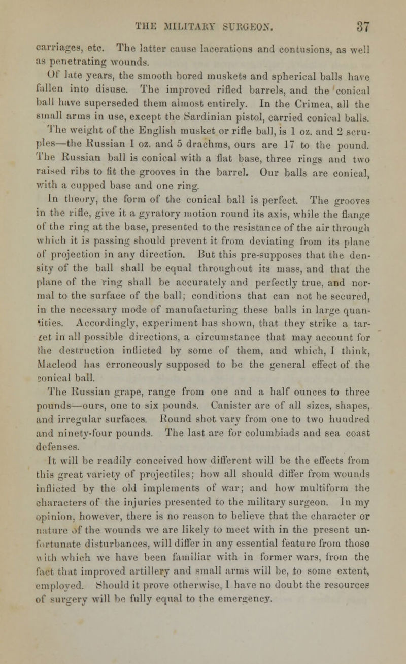 carriages, etc. The latter cause lacerations and contusions, as well as penetrating wounds. Of late years, the smooth hored muskets and spherical halls have Fallen into disuse. The improved rifled barrels, and the conical ball have superseded them almost entirely. In the Crimea, all the small arms in use, except the Sardinian pistol, carried conical halls. The weight of the English musket or rifle ball, is 1 oz. and 2 scru- ples—the Russian 1 oz. and 5 drachms, ours are 17 to the pound. The Russian ball is conical with a flat base, three rings and two raised ribs to fit the grooves in the barrel. Our balls are conical, with a cupped base and one ring. 1m theory, the form of the conical ball is perfect. The grooves in the rifle, give it a gyratory motion round its axis, while the flange of the ring at the base, presented to the resistance of the air through which it is passing should prevent it from deviating from its plane of projection in any direction. But this pre-supposes that the den- sity of the hall shall be equal throughout its mass, and that the plane of the ring shall be accurately and perfectly true, and nor- mal to the surface of the ball; conditions that can not he secured, in the necessary mode of manufacturing these balls in large quan- tities. Accordingly, experiment has shown, that they strike a tar- get in all possible directions, a circumstance that may account for the destruction inflicted by some of them, and which, 1 think, Macleod has erroneously supposed to he the general effect of the sonical ball. The Russian grape, range from one and a half ounces to three pounds—ours, one to six pounds. Canister are of all sizes, shapes, and irregular surfaces. Round shot vary from one to two hundred and ninety-four pounds. The last are for columbiads and sea coast defenses. It will be readily conceived how different will be the effects from this great variety of projectiles; how all should differ from wounds inflicted by the old implements of war; and how multiform the characters of the injuries presented to the military surgeon. In my opinion, however, there is no reason to believe that the character or nature of the wounds we are likely to meet with in the present un- fortunate disturbances, will differ in any essential feature from those with which we have been familiar with in former wars, from the fact that improved artillery and small arms will be, to some extent, employed. Should it prove otherwise, I have no doubt the resources of surgery will be fully equal to the emergency.