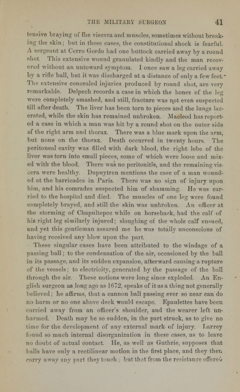 tensive braying of Fhe viscera and muscles, sometimes without break- ing the skin; but in these cases, the constitutional shock is fearful. A sergeant at Cerro Gordo had one buttock carried away by around shut This extensive wound granulated kindly and the man recov- ered without an untoward symptom. I once saw a leg carried away by a rifle ball, but it was discharged at a distance of only a few feet. ■ The extensive concealed injuries produced by round shot, are very remarkable. Delpech records a case in which the bones of the leg were completely smashed, and still, fracture was not even suspected till after death. The liver has been torn to pieces and the lungs lac- erated, while the skin has remained unbroken. Macleod has report- ed a case in which a man was hit by a round shot on the outer side of the right arm and thorax. There was a blue mark upon the arm, but none on the thorax. Death occurred in twenty hours. The peritoneal cavity was filled with dark blood, the right lobe of the liver was torn into small pieces, some of which were loose and mix- ed with the blood. There was no peritonitis, and the remaining vis cera were healthy. Dupuytren mentions the case of a man wound- ed ;it the barricades in Paris. There was no sign of injury upon him, and his comrades suspected him of shamming. He was car- ried to the hospital and died. The muscles of one leg were found completely brayed, and still the skin was unbroken. An officer at the storming of Chapultepec while on horseback, had the calf of his right leg similarly injured; sloughing of the whole calf endued, and yet this gentleman assured me he was totally unconscious of having received any blow upon the part. These singular cases have been attributed to the windage of a passing ball; to the condensation of the air, occasioned by the ball in its passage, and its sudden expansion, afterward causing a rupture of the vessels; to electricity, generated by the passage of the ball through the air. These notions were long since exploded. An En- glish surgeon as long ago as 1672, speaks of it as a thing not generally believed; he affirms, that a cannon ball passing ever so near can do no harm or no one above deck would escape. Epaulettes have been carried away from an officer's shoulder, and the wearer left un- harmed. Death may be so sudden, in the part struck, as to give no time for the development of any external mark of injury. Larrey found so much internal disorganization in these cases, as to leave in) doubt of actual contact. He, as well as Guthrie, supposes that balls have only a rectilinear motion in the first place, and they then carry away any port they touch ; but that from the resistance offeree