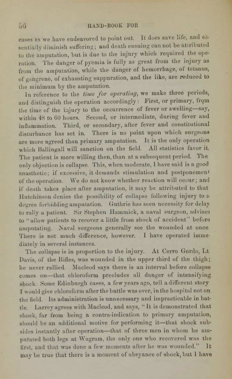 eases as we have endeavored to point out It does Bave life, and <■■•• lv diminish suffering; and death ensuing ran not be attributed amputation, but is due to the injury which required the ope- ration. TKe danger of pyemia is fully as great from the injury as fr,,m the amputation, while the danger of hemorrhage, of tetanus, of gangrene, of exhausting suppuration, and the like, are reduced to the minimum by the amputation. In reference to the time for operating, we make three periods, and distinguish the operation accordingly: First, or primary, from the time of the injury to the occurrence of fever or swelling—say, within 48 to 60 hours. Second, or intermediate, during fever and inflammation. Third, or secondary, after fever and constitutional disturbance has set in. There is no point upon which surgeons are more agreed than primary amputation. It is the only operation which Ballingall will sanction on the field. All statistics favor it. The patient is more willing then, than at a subsequent period. The only objection is collapse. This, when moderate, I have said is a good anasthetic; if excessive, it demands stimulation and postponement of the operation. We do not know whether reaction will occur; and if death takes place after amputation, it may be attributed to that Hutchinson denies the possibility of collapse following injury to ii decree forbidding amputation. Guthrie has seen necessity for delay to rally a patient. Sir Stephen llammiek, a naval surgeon, advise:! to allow patients to recover a little from shock of accident beforo amputating. Naval surgeons generally see the wounded at once There is not much difference, however. 1 have operated imme- diately in several instances. The collapse is in proportion to the injury. At Cerro Gordo, Lt Davis, of the Kifles, was wounded in the upper third of the thigh; lie never rallied. Macleod says there is an interval before collapse comes on—that chloroform precludes all danger of intensifying shock. Some Edinburgh cases, a few years ago, tell a different story 1 would give chloroform after the battle was over, in the hospital not on the field. Its administration is unnecessary and impracticable in bat- tle. Larrey agrees with Macleod, and says,  It is demonstrated that shock, far from being a contra-indication to primary amputation, should be an additional motive for performing it—that shock sub- sides instantly after operation—that of three men in whom he am- putated both legs at Wagram. the only one who recovered was the first, and that was done a few moments after he was wounded. It