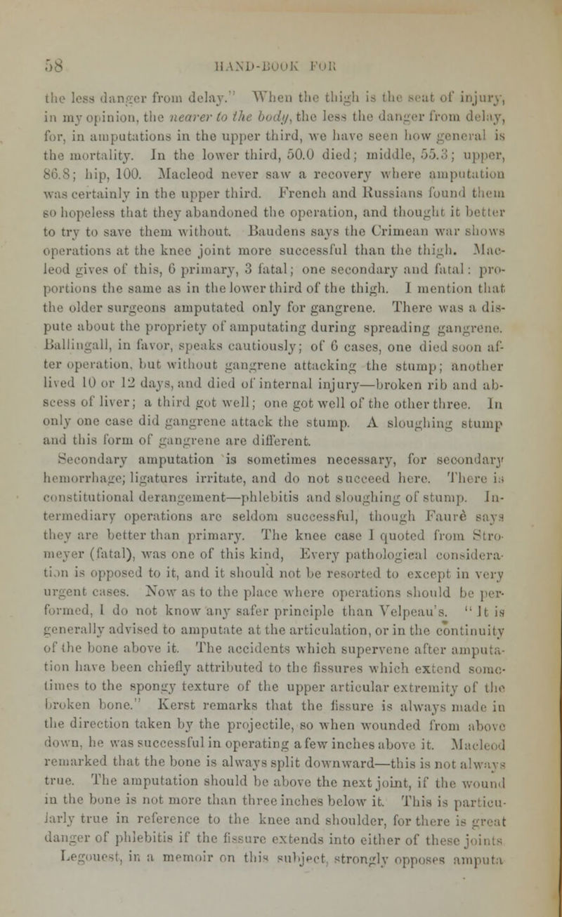 the loss danger from delay. When the thigh is the seat of injury, in my opinion, the nearer to the body, the less the danger from delay, for, in amputations in the upper third, we have seen how general is the mortality. In the lower third, 50.0 died; middle, 55.3; upper, hip, 100. Macleod never saw a recovery where amputation was certainly in the upper third. French and Russians found them BO hopeless that they abandoned the operation, and thought it better to try to save them without. Baudens says the Crimean war shows operations at the knee joint more successful than the thigh. Mao- leod gives of this, 6 primary, 3 fatal; one secondary and fatal : pro- portions the same as in the lower third of the thigh. 1 mention that the older surgeons amputated only for gangrene. There was a dis- pute about the propriety of amputating during spreading gangrene. Ballingall, in favor, speaks cautiously; of 6 cases, one died soon af- ter operation, but without gangrene attacking the stump; another lived 10 or 12 days, and died of internal injury—broken rib and ab- scess of liver; a third got well; one got well of the other three. In only one case did gangrene attack the stump. A sloughing stump and this form of gangrene are different. Secondary amputation is sometimes necessary, for secondary hemorrhage; ligatures irritate, and do not succeed here. Tin constitutional derangement—phlebitis and sloughing of Stump. In- termediary operations are seldom successful, though Fauro say.H they are fetter than primary. The knee case 1 quoted from Stro p (fatal), was one of this kind, Every pathological considera- tion is opposed to it, and it should not be resorted to except in very it cases. Now as to the place where operations should be per- formed, 1 do not know any safer principle than Velpeau's. ''It is illy advised to amputate at the articulation, or in the continuitv of the bone above it. The accidents which supervene after amputa- tion have been chiefly attributed to the fissures which extend some- times to the spongy texture of the upper articular extremity of the broken bone. Kerst remarks that the fissure is always made in the direction taken by the projectile, so when wounded from above down, he was successful in operating a few inches above it. Ma remarked that the bone is always split downward—this is not always true. The amputation should lie above' the next joint, if the wound in the bone is not more than three inches below it. This is particu- larly true in reference to the knee and shoulder, for there is gnat danger of phlebitis if the fissure extends into either of these joints Legouest, in a memoir on this subject strongly opposes amputa