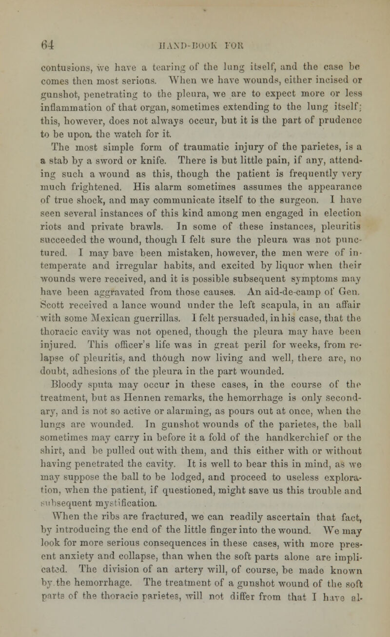 tf4 HAM' BOOK FOR contusions, we have a tearing of the lung itself, and the case be comes then most serious. When we have wounds, cither incised or gunshot, penetrating to the pleura, we are to expect more or less inflammation of that organ, sometimes extending to the lung itself; this, however, does not always occur, but it is the part of prudence to be upon, the watch for it. The most simple form of traumatic injury of the parietes, is 0 a stab by a sword or knife. There is but little pain, if any, attend- ing such a wound as this, though the patient is frequently very much frightened. His alarm sometimes assumes the appearance of true shock, and may communicate itself to the surgeon. 1 have seen several instances of this kind among men engaged in election riots and private brawls. In some of these instances, pleuritis succeeded the wound, though I felt sure the pleura was not punc- tured. I may have been mistaken, however, the men were of in- temperate and irregular habits, and excited by liquor when their wounds were received, and it is possible subsequent symptoms may have been aggravated from those causes. An aid-de-camp of Gen. Scott received a lance wound under the left scapula, in an affair with some Mexican guerrillas. 1 felt persuaded, in his case, that the thoracic cavity was not opened, though the pleura may have been injured. This oflicer's life was in great peril for weeks, from re- lapse of pleuritis, and though now living and well, there are, no doubt, adhesions of the pleura in the part wounded. Bloody sputa may occur in these cases, in the course of the treatment, but as Hennen remarks, the hemorrhage is only second- ary, and is not so active or alarming, as pours out at once, when the lungs are wounded. In gunshot wounds of the parietes, the ball sometimes may carry in before it a fold of the handkerchief or the shirt, and be pulled out with them, and this either with or without having penetrated the cavity. It is well to bear this in mind, as we may suppose the ball to be lodged, and proceed to useless explora- tion, when the patient, if questioned, might save us this trouble and subsequent mystification. When the ribs are fractured, we can readily ascertain that fact, by introducing the end of the little finger into the wound. We may look for more serious consequences in these cases, with more pres- ent anxiety and collapse, than when the soft parts alone are impli- cated. The division of an artery will, of course, be made known by the hemorrhage. The treatment of a gunshot wound of the soft of Hie thoracic parietes, will not differ from that I have f»l-