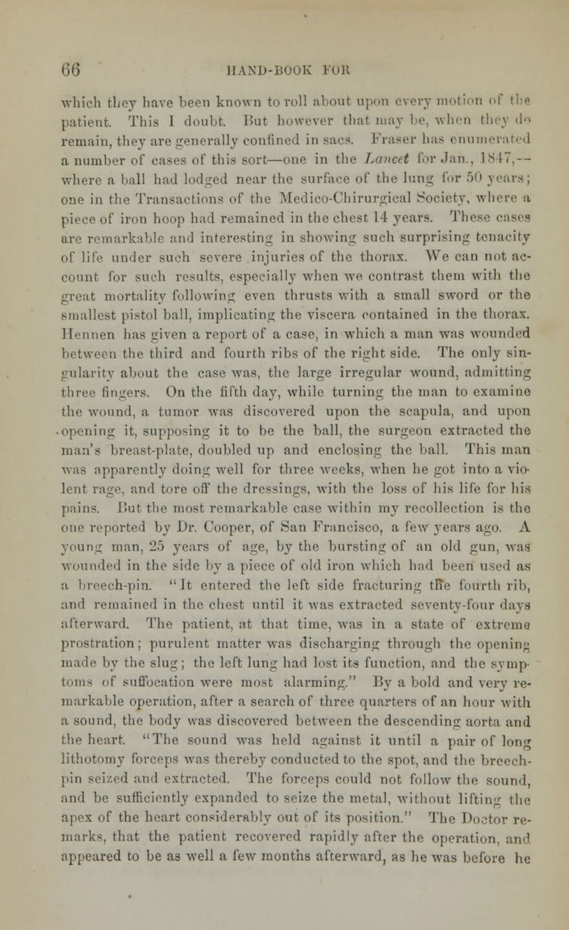 which they have been known to roll about upon every motion of the patient This I doubt. But however that may be, when they do remain, they are generally confined in sacs. Fraser 1ms enumerati 'I a number of eases of this sort—one in the Lancet for Jan., 1847,— where a ball had lodged near the surface of the lung for 50 years; one in the Transactions of the Medico-Chirurgical Society, where a piece of iron hoop had remained in the chest 14 years. The- are remarkable and interesting in showing such surprising tenacity of life under such severe injuries of the thorax. We can not ac- count for such results, especially when we contrast them with the great mortality following even thrusts with a small sword or the smallest pistol ball, implicating the viscera, contained in the thorax. Hennen has given a report of a case, in which a man was wounded between the third and fourth ribs of the right side. The only sin- gularity about the case was, the large irregular wound, admitting three fingers. On the fifth day, while turning the man to examine the wound, a tumor was discovered upon the scapula, and upon -opening it, supposing it to be the ball, the surgeon extracted the man's breast-plate, doubled up and enclosing the ball. This man was apparently doing well for three weeks, when he got into a vio- lent rage, and tore off' the dressings, with the loss of his life for his pains. Hut the most remarkable case within my recollection is the one reported by Dr. Cooper, of San Francisco, a lew years ago. A young man, 25 years of age, by the bursting of an old gun, was wounded in the side by a piece of old iron which had been used as a. breech-pin. It entered the left side fracturing tFie fourth rib, atel remained in the chest until it was extracted seventy-four days afterward. The patient, at that time, was in a state of extreme prostration; purulent matter was discharging through the opening made by the slug; the left lung had lost its function, and the symp- toms of suffocation were most alarming. By a bold and very re- markable operation, after a search of three quarters of an hour with a sound, the body was discovered between the descending aorta and the heart. The sound was held against it until a pair of Ion lithotomy forceps was thereby conducted to the spot, and the breech- pin seized and extracted. The forceps could not follow the sound, and be sufficiently expanded to seize the metal, without lifting the apex of the heart considerably out of its position. The Doctor re- marks, that the patient recovered rapidly after the operation, and appeared to be a3 well a few months afterward, as he was before he