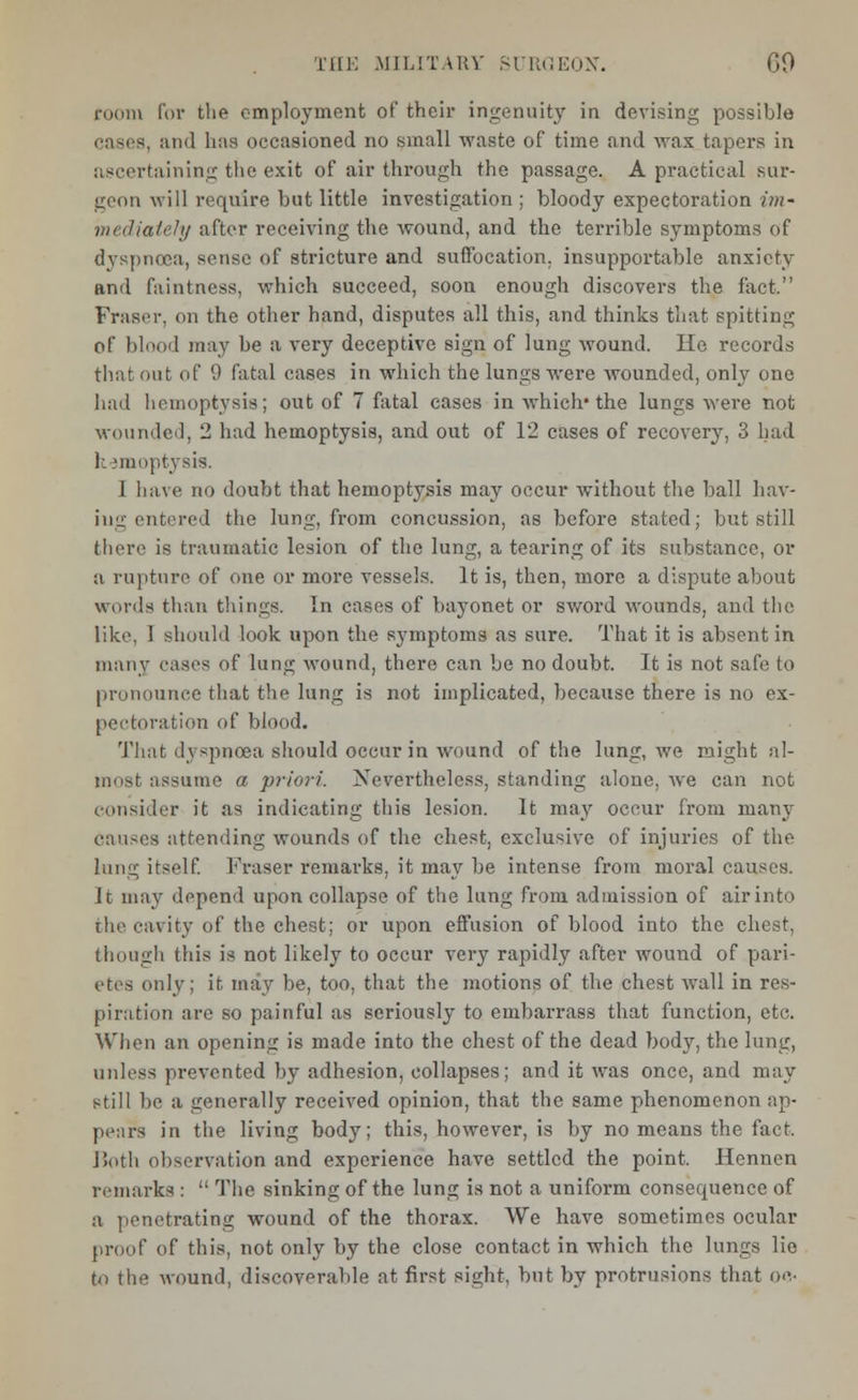 room for the employment of their ingenuity in devising possible cases, and has occasioned no small waste of time and wax tapers in ascertaining the exit of air through the passage. A practical sur- geon will require but little investigation ; bloody expectoration im- mediately after receiving the wound, and the terrible symptoms of dyspnoea, sense of stricture and suffocation, insupportable anxiety and faintness, which succeed, soon enough discovers the fact. FrastT, <ui the other hand, disputes all this, and thinks that spitting of blood may be a very deceptive sign of lung wound. He records that out of 9 fatal cases in which the lungs were wounded, only one had hemoptysis; out of 7 fatal cases in which* the lungs were not wounded, 2 had hemoptysis, and out of 12 cases of recovery, 3 had hemoptysis. 1 have no doubt that hemoptysis may occur without the ball hav- ing entered the lung, from concussion, as before stated; but still there is traumatic lesion of the lung, a tearing of its substance, or a rapture of one or more vessels. It is, then, more a dispute about words than things. In cases of bayonet or sword wounds, and the like, I should look upon the symptoms as sure. That it is absent in many cases of lung wound, there can be no doubt. It is not safe, to pronounce that the lung is not implicated, because there is no ex- pectoration of blood. That dyspnoea should occur in wound of the lung, we might al- most assume a priori. Nevertheless, standing alone, Ave can not consider it as indicating this lesion. It may occur from many causes attending wounds of the chest, exclusive of injuries of the lung itself. Fraser remarks, it may be intense from moral causes. It may depend upon collapse of the lung from admission of air into the cavity of the chest; or upon effusion of blood into the chest, though this is not likely to occur very rapidly after wound of pari- etes (inly; it may be, too, that the motions of the chest wall in res- piration are so painful as seriously to embarrass that function, etc. When an opening is made into the chest of the dead body, the lung, unless prevented by adhesion, collapses; and it was once, and may still be a generally received opinion, that the same phenomenon ap- pears in the living body; this, however, is by no means the fact. Both observation and experience have settled the point. Hennen remarks :  The sinking of the lung is not a uniform consequence of a penetrating wound of the thorax. We have sometimes ocular proof of this, not only by the close contact in which the lungs lie tn the wound, discoverable at first sight, but by protrusions that oc-