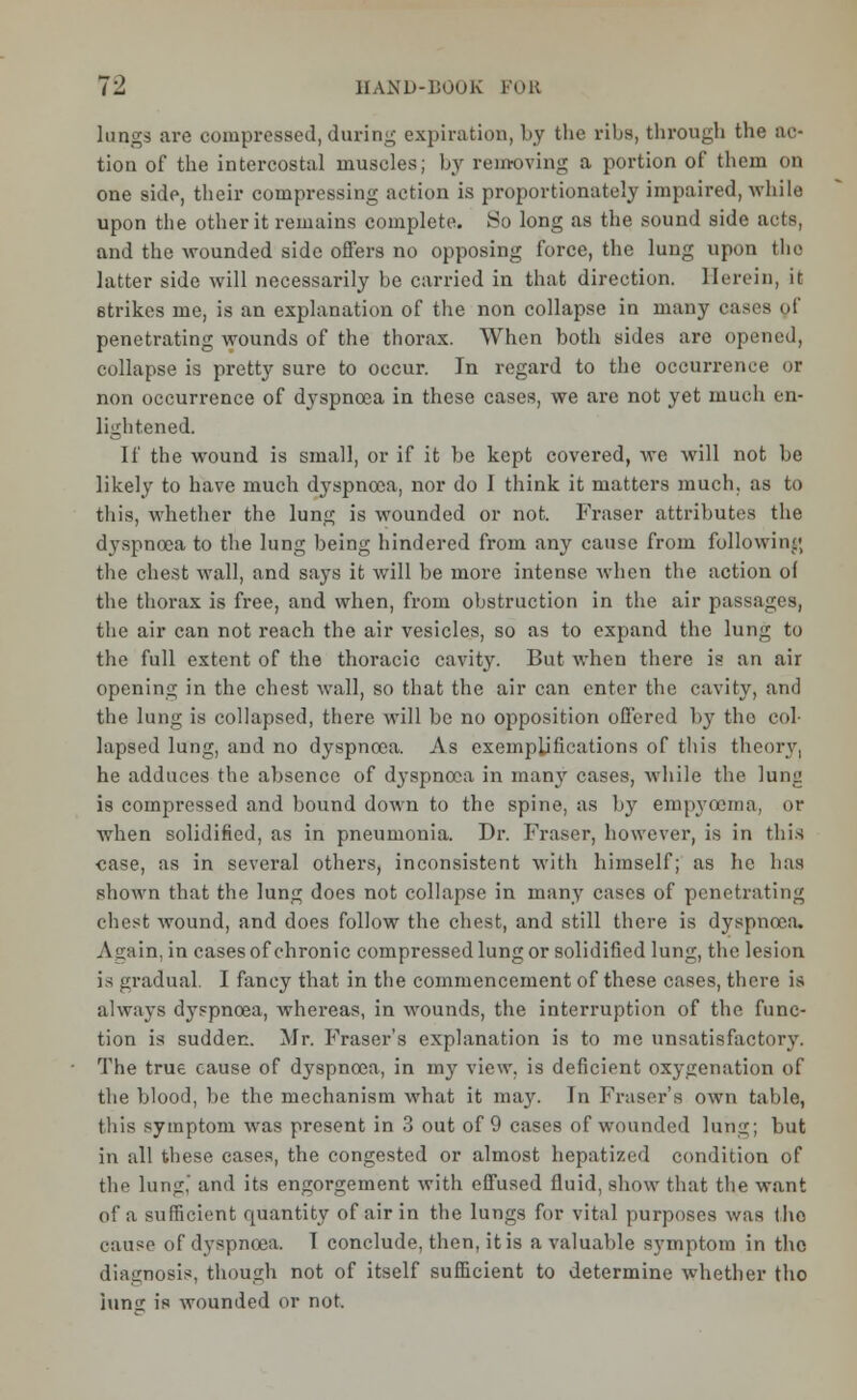 lungs are compressed, daring expiration, by the ribs, through the ac- tion of the intercostal muscles; by removing a portion of them on one side, their compressing action is proportionately impaired, while upon the other it remains complete. So long as the sound side ads, and the wounded side offers no opposing force, the lung upon the latter side will necessarily be carried in that direction. Herein, it 6trikes me, is an explanation of the non collapse in many ea- penetrating wounds of the thorax. When both sides are opened, collapse is pretty sure to occur. In regard to the occurrence or non occurrence of dyspnoea in these cases, we are not yet much en- lightened. If the wound is small, or if it be kept covered, we will not be likely to have much dyspnoea, nor do I think it matters much, as to this, whether the lung is wounded or not. Fraser attributes the dyspnoea to the lung being hindered from any cause from following the chest wall, and says it will be more intense when the action of the thorax is free, and when, from obstruction in the air passages, the air can not reach the air vesicles, so as to expand the lung to the full extent of the thoracic cavity. But when there is an air opening in the chest wall, so that the air can enter the cavity, and the lung is collapsed, there will be no opposition offered by the col- lapsed lung, and no dyspnoea. As exemplifications of this theory, he adduces the absence of dyspnoea in many cases, while the lung is compressed and bound down to the spine, as by empyoema. or when solidified, as in pneumonia. Dr. Fraser, however, is in this case, as in several others, inconsistent with himself; as lie has shown that the lung does not collapse in many cases of penetrating chest wound, and does follow the chest, and still there is dyspnoea. Again, in cases of chronic compressed lung or solidified lung, the lesion is gradual. I fancy that in the commencement of these cases, there is always dj-spnoea, whereas, in wounds, the interruption of the func- tion is sudden. Mr. Fraser's explanation is to me unsatisfactory. The true cause of dyspnoea, in my view, is deficient oxygenation of the blood, be the mechanism what it may. In Fraser's own table, this symptom was present in 3 out of 9 cases of wounded lung; but in all these cases, the congested or almost hepatized condition of the lung, and its engorgement with effused fluid, show that the want of a sufficient quantity of air in the lungs for vital purposes was the cause of dyspnoea. I conclude, then, it is a valuable symptom in the diagnosis, though not of itself sufficient to determine whether tho inns: is wounded or not.