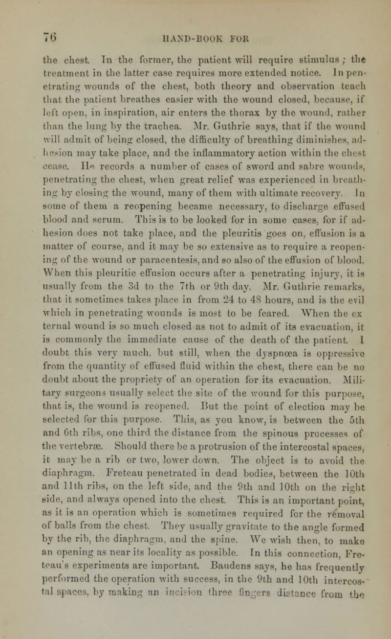 the chest. In the former, the patient will require stimulus ; the treatment in the latter case requires more extended notice. In pen- etrating wounds of the chest, both theory and observation teach that the patient breathes easier with the wound closed, because, if left pen, in inspiration, air enters the thorax by the wound, rather than the lung by the trachea. Mr. Guthrie says, that if the wound will admit of being closed, the difficulty of breathing diminishes, ad- bssion may take place, and the inflammatory action within the chest He records a number of cases of sword and sabre wounds, penetrating the chest, when great relief was experienced in breath- ing by closing the wound, many of them with ultimate recovery. In some of them a reopening became necessary, to discharge effused blood and serum. This is to be looked for in some cases, for if ad- hesion does not take place, and the pleuritis goes on, effusion is a matter of course, and it may be so extensive as to require a reopen- ing of the wound or paracentesis, and so also of the effusion of blood. When this pleuritic effusion occurs after a penetrating injury, it is usually from the 3d to the 7th or 9th day. Mr. Guthrie remarks, that it sometimes takes place in from 24 to 48 hours, and is the evil which in penetrating wounds is most to be feared. When the ex ternal wound is so much closed as not to admit of its evacuation, it is commonly the immediate cause of the death of the patient. 1 doubt this very much, but still, when the dyspnoea is oppressive from the quantity of effused fluid within the chest, there can be no doubt about the propriety of an operation for its evacuation. Mili- tary surgeons usually select the site of the wound for this purpose, that is, the wound is reopened. But the point of election may lie selected for this purpose. This, as you know, is between the 5th and Gtli ribs, one third the distance from the spinous processes of the vertebne. Should there be a protrusion of the intercostal spaces, it may be a rib or two, lower down. The object is to avoid the diaphragm. Freteau penetrated in dead bodies, between the 10th and 11th ribs, on the left side, and the 9th and 10th on the right side, and always opened into the chest. This is an important point, as it is an operation which is sometimes required for the removal of balls from the chest. They usually gravitate to the angle formed by the rib, the diaphragm, and the spine. We wish then, to make an opening as near its locality as possihlc. In this connection, Fre- teau's experiments are important. Baudens says, he has frequently performed the operation with success, in the 9th and 10th intercos- tal spaces, by making an incision three Gngera distance from tbo