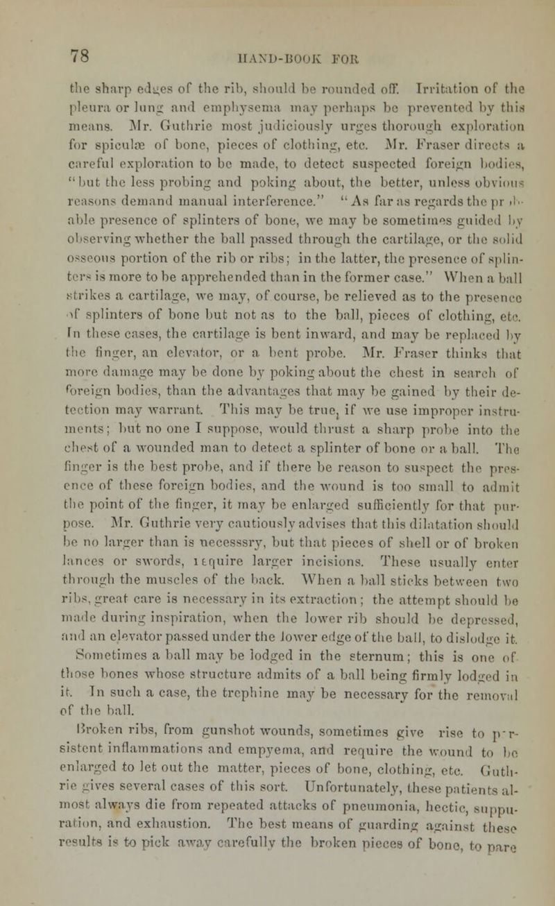 die sharp edi;es of the rib, should be rounded ofif. Irritation of the pleura or lung and emphysema may perhaps be prevented by thia moans. Mr. Guthrie most judiciously urges thorough exploration for spiculae of bono, pieces of clothing, etc Mr. Fraser directs a careful exploration to be made, to detect suspected foreign bodies, but the less probing and poking about, the better, unless obvious reasons demand manual interference. As far as regards the pr liv- able presence of splinters of bone, we may be sometimes guided by observing whether the ball passed through the cartilage, or the solid osseous portion of the rib or ribs; in the latter, the presence of splin- ters is more to be apprehended than in the former case. When a ball strikes a cartilage, we may, of course, be relieved as to the presence >(' splinters of bone but not as to the ball, pieces of clothing, etc. In these cases, the cartilage is bent inward, and may be replaced by liic finger, an elevator, or a bent probe. Mr. Fraser thinks that more damage may be done by poking about the chest in search of foreign bodies, than the advantages that may lie gained by their de- tection may warrant. This may be true, if we use improper instru- ments; but no one I suppose, would thrust a sharp probe into the chest of a wounded man to detect a splinter of bone or a ball. The finger is the best probe, and if there be reason to suspect the pres- of these foreign bodies, and the wound is too small to admit tin' point of the finger, it may be enlarged sufficiently for that pur- pose. Mr. Guthrie very cautiously advises that this dilatation should be no larger than is necessary, but that pieces of shell or of broken lances or swords, It quire larger incisions. These usually enter through the muscles of the back. When a ball sticks between two ribs, irreat care is necessary in its extraction ; the attempt should be made during inspiration, when the lower rib should be depressed, and an elevator passed under the lower edge of the ball, to dislodge it. Sometimes a ball may be lodged in the sternum; this is one of thnse bones whose structure admits of a ball being firmly lodged in it. In such a case, the trephine may be nccessarv for the removal of the ball. Broken ribs, from gunshot wounds, sometimes give rise to p-p- sistcnt inflammations and empyema, and require the wound to be enlarged to Jet out the matter, pieces of bone, clothing, etc. Guth- rie ,dves several cases of this sort. Unfortunately, these patients al- most always die from repeated attacks of pneumonia, hectic, suppu- ration, and exhaustion. The best means of guarding against these results is to pick away carefully the broken pieces of bono, to pare