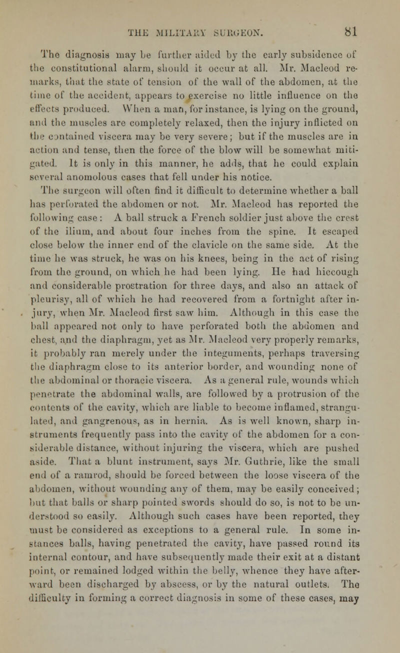 Tho diagnosis may be further aided by the early subsidence of the constitutional alarm, should it occur at all. Mr. Macleod re- marks, that the state of tension of the wall of the abdomen, at the time of the accident, appears to^xercise no little influence on the effects produced. When a man, for instance, is lying on the ground, and the muscles arc completely relaxed, then the injury inflicted on tin- c >ntained viscera may be very severe; but if the muscles are in action and tense, then the force of the blow will be somewhat niiti- gated. It is only in this manner, he adds, that he could explain several anomolous cases that fell under his notice. The surgeon will often find it difficult to determine whether a ball has perforated the abdomen or not. Mr, Macleod has reported the following case : A ball struck a French soldier just above the crest of the ilium, and about four inches from the spine. It escaped close below the inner end of the clavicle on the same side. At the time he was struck, he was on his knees, being in the act of rising from the ground, on which he had been lying. He had hiccough and considerable prostration for three days, and also an attack of pleurisy, all of which he had recovered from a fortnight after in- jury, when Mr. Macleod first saw him. Although in this case the ball appeared not only to have perforated both the abdomen and chest, and the diaphragm, yet as Air. Macleod very properly remarks, it probably ran merely under the integuments, perhaps traversing the diaphragm close to its anterior border, and wounding none of tlie abdominal or thoracic viscera. As a general rule, wounds which penetrate the abdominal walls, are followed by a protrusion of the contents of the cavity, which are liable to become inflamed, strangu- lated, and gangrenous, as in hernia. As is well known, sharp in- struments frequently pass into the cavity of the abdomen for a con- siderable distance, without injuring the viscera, which are pushed aside. That a blunt instrument, says Mr. Guthrie, like the small end of a ramrod, should be forced between the loose viscera of the abdomen, without wounding any of them, may be easily conceived; but that balls or sharp pointed swords should do so, is not to be un- derstood so easily. Although such cases have been reported, they must be considered as exceptions to a general rule. In some in- stances balls, having penetrated the cavity, have passed round its internal contour, and have subsequently made their exit at a distant point, or remained lodged within the belly, whence they have after- ward been discharged by abscess, or by the natural outlets. Tho difficulty in forming a correct diagnosis in some of these cases, may