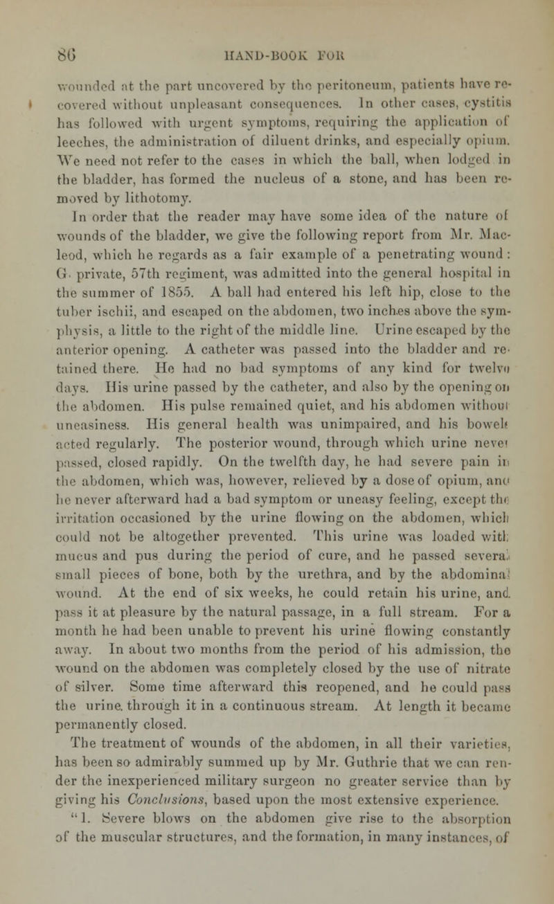 wounded nt the part uncovered by the peritoneum, patients have re> covered without, unpleasant consequences. In other cases, cystitis has followed with urgent symptoms, requiring the application of leeches, the administration of diluent drinks, and especially opium. We need not refer to the cases in which the ball, when lodged in the bladder, has formed the nucleus of a stone, and has been re- moved by lithotomy. In order that the reader may have some idea of the nature ol wounds of the bladder, we give the following report from Mr. Mac- leod, which he regards as a fair example of a penetrating wound: G private, 57th regiment, was admitted into the general hospital in the summer of 1855. A ball had entered his left hip, close to the tuber ischii, and escaped on the abdomen, two inches above the sym- physis, a little to the right of the middle line. Urine escaped by the anterior opening. A catheter was passed into the bladder and re tained there. He had no bad symptoms of any kind for twelvo davs. His urine passed by the catheter, and also by the opening on the abdomen. His pulse remained quiet, and his abdomen without uneasiness. His general health was unimpaired, and his bowel* acted regularly. The posterior wound, through which urine neve' passed, closed rapidly. On the twelfth day, he had severe pain in the abdomen, which was, however, relieved by a dose of opium, ane he never afterward had a bad symptom or uneasy feeling, except tin irritation occasioned by the urine flowing on the abdomen, which could not be altogether prevented. This urine was loaded with mucus and pus during the period of euro, and he passed several small pieces of bone, both by the urethra, and by the abdominal wound. At the end of six weeks, he could retain his urine, and it at pleasure by the natural passage, in a full stream. For a month he had been unable to prevent his urine flowing constantly away. In about two months from the period of his admission, tho wound on the abdomen was completely closed by the use of nitrate of silver. Some time afterward this reopened, and he could pass the urine, through it in a continuous stream. At length it became permanently closed. The treatment of wounds of the abdomen, in all their varieties, has been so admirably summed up by Mr. Guthrie that we can ren- der the inexperienced military surgeon no greater service than by giving his Conclusions, based upon the most extensive experience. 1. Severe blows on the abdomen give rise to the absorption of the muscular structures, and the formation, in many instances. <>J