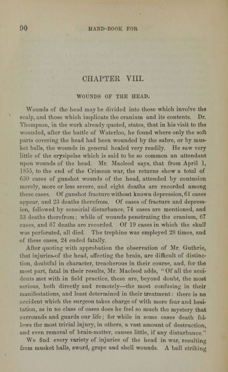 CHAPTER VIII. WOUNDS OF THE HEAD. Wounds of the head may be divided into those which involve the scalp, and those which implicate the cranium and its contents. Dr. Thompson, in the work already quoted, states, that in his visit to the wounded, after the battle of Waterloo, he found where only the soft parts covering the head had been wounded by the sabre, or by mus- ket balls, the wounds in general healed very readily. He saw very little of the erysipelas which is said to be so common an attendant upon wounds of the head. Mr. Macleod says, that from April 1, 1855, to the end of the Crimean war, the returns show a total of 630 cases of gunshot wounds of the head, attended by contusion merely, more or less severe, .and eight deaths are recorded among these cases. Of gunshot fracture without known depression, 61 cases appear, and 23 deaths therefrom. Of cases of fracture and depress- ion, followed by sensorial disturbance. 74 cases are mentioned, and 53 deaths therefrom; while of wounds penetrating the cranium, 67 cases, and 67 deaths are recorded. Of 19 cases in which the skulJ was perforated, all died. The trephine was employed 28 times, and of these cases, 24 ended fatally. After quoting with approbation the observation of Mr. Guthrie, that injuries-of the head, affecting the brain, are difficult of distinc- tion, doubtful in character, treacherous in their course, and, for the most part, fatal in their results, Mr. Macleod adds, Of all the acci- dents met with in field practice, these are, beyond doubt, the most serious, both directly and remotely—the most confusing in their manifestations, and least determined in their treatment: there is no accident which the surgeon takes charge of with more fear and hesi- tation, as in no class of cases does he feel so much the mystery that surrounds and guards our life: for while in some cases death fol- lows the most trivial injury, in others, a vast amount of destruction, and even removal of brain-matter, causes little, if any disturbance. We find every variety of injuries of the head in war, resulting from musket balls, sword, grape and shell wounds. A ball striking