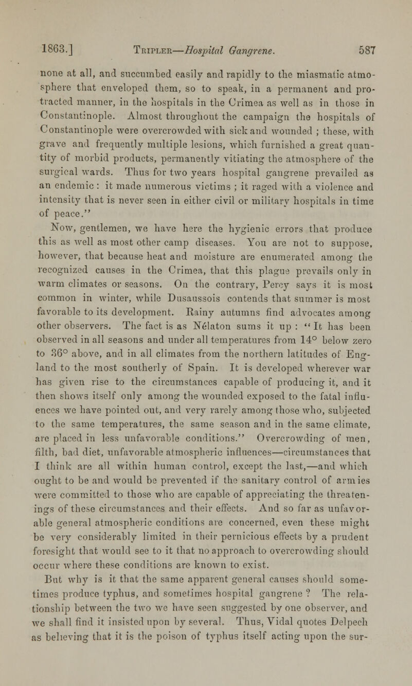 none at all, and snccumbed easily and rapidly to the miasmatic atmo- sphere that enveloped them, so to speak, in a permanent and pro- tracted manner, in the hospitals in the Crimea as well as in those in Constantinople. Almost throughout the campaign the hospitals of Constantinople were overcrowded with sick and wounded ; these, with grave and frequently multiple lesions, which furnished a great quan- tity of morbid products, permanently vitiating the atmosphere of the surgical wards. Thus for two years hospital gangrene prevailed as an endemic : it made numerous victims ; it raged with a violence and intensity that is never seen in either civil or military hospitals in time of peace. Now, gentlemen, we have here the hygienic errors that produce this as Avell as most other camp diseases. You are not to suppose, however, that because heat and moisture are enumerated among the recognized causes in the Crimea, that this plague prevails only in warm climates or seasons. On the contrary, Percy says it is most common in winter, while Dusaussois contends that summer is most favorable to its development. Rainy autumns find advocates among other observers. The fact is as Nelaton sums it up :  It has been observed in all seasons and under all temperatures from 14° below zero to 36° above, and in all climates from the northern latitudes of Eno-- o land to the most southerly of Spain. It is developed wherever war has given rise to the circumstances capable of producing it, and it then shows itself only among the wounded exposed to the fatal influ- ences we have pointed out, and very rarely among those who, subjected to the same temperatures, the same season and in the same climate, are placed in less unfavorable conditions. Overcrowding of men, filth, bad diet, unfavorable atmospheric influences—circumstances that I think are all within human control, except the last,—and which ought to be and would be prevented if the sanitary control of armies were committed to those who are capable of appreciating the threaten- ings of these circumstances and their effects. And so far as unfavor- able general atmospheric conditions are concerned, even these might be very considerably limited in their pernicious effects by a prudent foresight that would see to it that no approach to overcrowding should occur where these conditions are known to exist. But why is it that the same apparent general causes should some- times produce typhus, and sometimes hospital gangrene ? The rela- tionship between the two we have seen suggested by one observer, and we shall find it insisted upon by several. Thus, Vidal quotes Delpech as believing that it is the poison of typhus itself acting upon the sur-