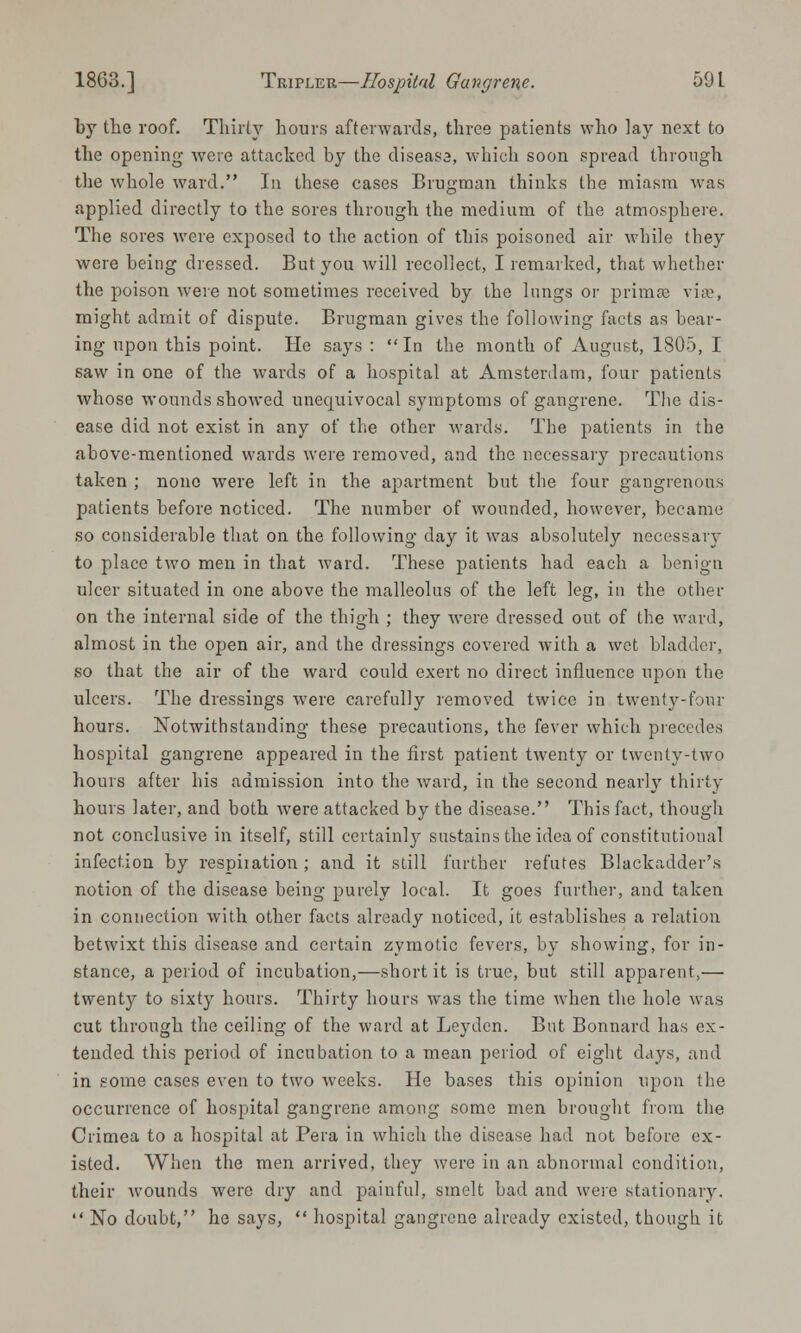 by the roof. Thirty hours afterwards, three patients who lay next to the opening were attacked by the cliseasa, which soon spread through the whole ward. In these cases Brugman thinks the miasm was applied directly to the sores through the medium of the atmosphere. The sores were exposed to the action of this poisoned air while they were being dressed. But you will recollect, I remarked, that whether the poison were not sometimes received by the lungs or primse vise, might admit of dispute. Brugman gives the following facts as bear- ing upon this point. He says : In the month of August, 1805, I saw in one of the wards of a hospital at Amsterdam, four patients whose wounds showed unequivocal symptoms of gangrene. The dis- ease did not exist in any of the other wards. The patients in the above-mentioned wards were removed, and the necessary precautions taken ; none were left in the apartment but the four gangrenous patients before noticed. The number of wounded, however, became so considerable that on the following day it was absolutely necessary to place two men in that ward. These patients had each a benign ulcer situated in one above the malleolus of the left leg, in the other on the internal side of the thigh ; they were dressed out of the ward, almost in the open air, and the dressings covered with a wet bladder, so that the air of the ward could exert no direct influence upon the ulcers. The dressings were carefully removed twice in twenty-four hours. Notwithstanding these precautions, the fever which precedes hospital gangrene appeared in the first patient twenty or twenty-two hours after his admission into the ward, in the second nearly thirty hours later, and both were attacked by the disease. This fact, though not conclusive in itself, still certainly sustains the idea of constitutional infection by respiiation ; and it still further refutes Blackadder's notion of the disease being purely local. It goes further, and taken in connection with other facts already noticed, it establishes a relation betwixt this disease and certain zymotic fevers, by showing, for in- stance, a period of incubation,—short it is true, but still apparent,— twenty to sixty hours. Thirty hours was the time when the hole was cut through the ceiling of the ward at Leyden. But Bonnard has ex- tended this period of incubation to a mean period of eight days, and in some cases even to two weeks. He bases this opinion upon the occurrence of hospital gangrene among some men brought from the Crimea to a hospital at Pera in which the disease had not before ex- isted. When the men arrived, they were in an abnormal condition, their wounds were dry and painful, smelt bad and were stationary.  No doubt, he says,  hospital gangrene already existed, though it