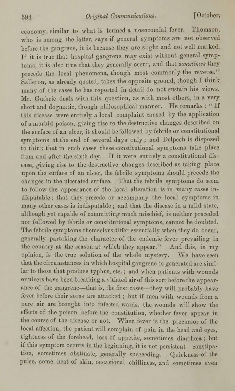 economy, similar to what is termed a nosocomial fever. Thomson, who is among the latter, says if general symptoms are not observed before the gangrene, it is because they are slight and not well marked. If it is true that hospital gangrene may exist without general symp- toms, it is also true that they generally occur, and that sometimes they precede the local phenomena, though most commonly the reverse. Salleron, as already quoted, takes the opposite ground, though I think many of the cases he has reported in detail do not sustain his views. Mr. Guthrie deals with this question, as with most others, in a very short and dogmatic, though philosophical manner. He remarks :  If this disease were entirely a local complaint caused by the application of a morbid poison, giving rise to the destructive changes described on the surface of an ulcer, it should be followed by febrile or constitutional symptoms at the end of several days only ; and Delpech is disposed to think that in such cases these constitutional symptoms take place from and after the sixth day. If it were entirely a constitutional dis- ease, giving rise to the destructive changes described as taking place upon the surface of an ulcer, the febrile symptoms should precede the changes in the ulcerated surface. That the febrile symptoms do seem to follow the appearance of the local alteration is in many cases in- disputable ; that they precede or accompany the local symptoms in many other cases is indisputable ; and that the disease in a mild state, although yet capable of committing much mischief, is neither preceded nor followed by febrile or constitutional symptoms, cannot be doubted. The febrile symptoms themselves differ essentially when they do occur, generally partaking the character of the endemic fever prevailing in the country at the season at which they appear. And this, in my opinion, is the true solution of the whole mystery. We have seen that the circumstances in which hospital gangrene is generated are simi- lar to those that produce typhus, etc.; and when patients with wounds or ulcers have been breathing a vitiated air of this sort before the appear- ance of the gangrene—that is, the first cases—they will probably have fever before their sores are attacked; but if men with wounds from a pure air are brought into infected wards, the wounds will show the effects of the poison before the constitution, whether fever appear in the course of the disease or not. When fever is the precursor of the local affection, the patient will complain of pain in the head and eyes, tightness of the forehead, loss of appetite, sometimes diarrhoea ; but if this symptom occurs in the beginning, it is not persistent—constipa- tion, sometimes obstinate, generally succeeding. Quickness of the pulse, some heat of skin, occasional chilliness, and sometimes even