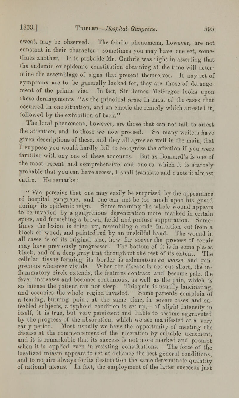 sweat, may be observed. Tbe febrile pbenomena, however, are not constant in their character : sometimes you may have one set, some- times another. It is probable Mr. Guthrie was right in asserting that the endemic or epidemic constitution obtaining at the time will deter- mine the assemblage of signs that present themselves. If any set of symptoms are to be generally looked for, they are those of derange- ment of the primse via). In fact, Sir James McGregor looks upon these derangements as the principal cause in most of the cases that occurred in one situation, and an emetic the remedy which arrested it followed by the exhibition of bark. The local phenomena, however, are those that can not fail to arrest the attention, and to those Ave now proceed. So many writers have given descriptions of these, and they all agree so well in the main, that I suppose you would hardly fail to recognize the affection if you were familiar with any one of these accounts. But as Bonnard's is one of the most recent and comprehensive, and one to which it is scarcely probable that you can have access, I shall translate and quote it almost entire. He remarks :  We perceive that one may easily be surprised by the appearance of hospital gangrene, and one can not be too much upon his guard during its epidemic reign. Some morning the whole wound appeai-s to be invaded by a gangrenous degeneration more marked in certain spots, and furnishing a brown, fsetid and profuse suppuration. Some- times the lesion is dried up, resembling a rude imitation cut from a block of wood, and painted red by an unskilful hand. The wound in all cases is of its original size, how far soever the process of repair may have previously progressed. The bottom of it is in some places black, and of a deep gray tint throughout the rest of its extent. The cellular tissue forming its border is cedematous en masse, and gan- grenous wherever visible. When the disease is not cut short, the in- flammatory circle extends, the features contract and become pale, the fever increases and becomes continuous, as well as the pain, which is so intense the patient can not sleep. This pain is usually lancinating, and occupies the whole region invaded. Some patients complain of a tearing, burning pain ; at the same time, in severe cases and en- feebled subjects, a typhoid condition is set up,—of slight intensity in itself, it is true, but very persistent and liable to become ao-gravated by the progress of the absorption, which we see manifested at a very early period. Most usually we have the opportunity of meetino- the disease at the commencement of the ulceration by suitable treatment, and it is remarkable that its success is not more marked and prompt when it is applied even in resisting constitutions. The force of the localized miasm appears to set at defiance the best general conditions, and to require always for its destruction the same determinate quantity of rational means. In fact, the employment of the latter succeeds just