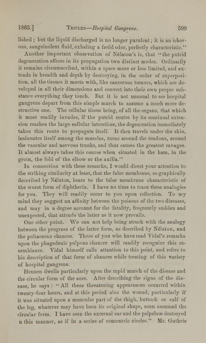 lished ; but the liquid discharged is no longer purulent; it is an ichor- ous, sanguinolent fluid, exhaling a faetid odor, perfectly characteristic. Another important observation of Nelaton's is, that  the putrid degeneration affects in its propagation two distinct modes. Ordinarily it remains circumscribed, within a space more or less limited, and ex- tends in breadth and depth by destroying, in the order of superposi- tion, all the tissues it meets with, like cancerous tumors, which are de- veloped in all their dimensions and convert into their own proper sub- stance everything they touch. But it is not unusual to see hospital gangrene depart from this simple march to assume a much more de- structive one. The cellular tissue being, of all the organs, that which it most readily invades, if the putrid centre by its continual exten- sion reaches the large cellular interstices, the degeneration immediately takes this route to propagate itself. It then travels under the skin, insinuates itself among the muscles, turns around the tendons, around the vascular and nervous trunks, and thus causes the greatest ravages. It almost always takes this course when situated in the ham, in the groin, the fold of the elbow or the axilla. In connection with these remarks, I would direct your attention to the striking similarity at least, that the false membrane, so graphically described by Nelaton, bears to the false membrane characteristic of the worst form of diphtheria. I have no time to trace these analogies for you. They will readily occur to you upon reflection. To my mind they suggest an affinity between the poisons of the two diseases, and may in a degree account for the fatality, frequently sudden and unexpected, that attends the latter as it now prevails. One other point. We can not help being struck with the analogy between the progress of the latter form, as described by Nelaton, and the pultaceous chancre. Those of you who have read Vidal's remarks upon the phagedenic pulpous chancre will readily recognize this re- semblance. Yidal himself calls attention to this point, and refers to his description of that form of chancre while treating of this variety of hospital gangrene. Hennen dwells particularly upon the rapid march of the disease and the circular form of the sore. After describing the signs of the dis- ease, he says: All these threatening appearances occurred Avithin twenty-four hours, and at this period also the wound, particularly if it was situated upon a muscular part of the thigh, buttock or calf of the leg, whatever may have been its original shape, soon assumed the circular form. I have seen the external car and the palpebral destroyed n this manner, as if in a series of concentric circles. Mr. Guthrie