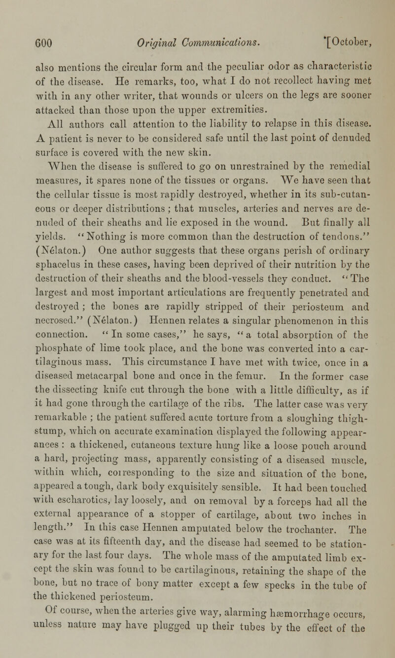 also mentions the circular form and the peculiar odor as characteristic of the disease. He remarks, too, what I do not recollect having met with in any other writer, that wounds or ulcers on the legs are sooner attacked than those upon the upper extremities. All authors call attention to the liability to relapse in this disease. A patient is never to be considered safe until the last point of denuded surface is covered with the new skin. When the disease is suffered to go on unrestrained by the remedial measures, it spares none of the tissues or organs. We have seen that the cellular tissue is most rapidly destroyed, whether in its sub-cutan- eous or deeper distributions ; that muscles, arteries and nerves are de- nuded of their sheaths and lie exposed in the wound. But finally all yields.  Nothing is more common than the destruction of tendons. (Nelaton.) One author suggests that these organs perish of ordinary sphacelus in these cases, having been deprived of their nutrition by the destruction of their sheaths and the blood-vessels they conduct.  The largest and most important articulations are frequently penetrated and destroyed ; the bones are rapidly stripped of their periosteum and necrosed. (Nelaton.) Hennen relates a singular phenomenon in this connection.  In some cases, he says, a total absorption of the phosphate of lime took place, and the bone was converted into a car- tilaginous mass. This circumstance I have met with twice, once in a diseased metacarpal bone and once in the femur. In the former case the dissecting knife cut through the bone with a little difficulty, as if it had gone through the cartilage of the ribs. The latter case was very remarkable ; the patient suffered acute torture from a slouo-hing thigh- stump, which on accurate examination displayed the following appear- ances : a thickened, cutaneous texture hung like a loose pouch around a hard, projecting mass, apparently consisting of a diseased muscle, within which, coiresponding to the size and situation of the bone, appeared a tough, dark body exquisitely sensible. It had been touched with escharotics, lay loosely, and on removal by a forceps had all the external appearance of a stopper of cartilage, about two inches in length. In this case Hennen amputated below the trochanter. The case was at its fifteenth day, and the disease had seemed to be station- ary for the last four days. The whole mass of the amputated limb ex- cept the skin was found to be cartilaginous, retaining the shape of the bone, but no trace of bony matter except a few specks in the tube of the thickened periosteum. Of course, when the arteries give way, alarming hemorrhage occurs, unless nature may have plugged up their tubes by the effect of the