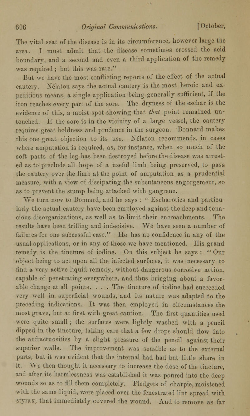 The vital seat of the disease is in its circumference, however large the area. I must admit that the disease sometimes crossed the acid boundary, and a second and even a third application of the remedy- was required ; hut this was rare. But we have the most conflicting reports of the effect of the actual cautery. Nedaton says the actual cautery is the most heroic and ex- peditious moans, a single application being generally sufficient, if the iron reaches every part of the sore. The dryness of the eschar is the evidence of this, a moist spot showing that that point remained un- touched. If the sore is in the vicinity of a large vessel, the cautery requires great boldness and prudence in the surgeon. Bonnard makes this one great objection to its use. Nedaton recommends, in cases where amputation is required, as, for instance, when so much of the soft parts of the leg has been destroyed before the disease was arrest- ed as to preclude all hope of a useful limb being preserved, to pass the cautery over the limb at the point of amputation as a prudential measure, with a view of dissipating the subcutaneous engorgement, so as to prevent the stump being attacked with gangrene. We turn now to Bonnard, and he says :  Escharotics and particu- larly the actual cautery have been employed against the deep and tena- cious disorganizations, as well as to limit their encroachments. The results have been trifling and indecisive. We have seen a number of failures for one successful case. He has no confidence in any of the usual applications, or in any of those we have mentioned. His grand remedy is the tincture of iodine. On this subject he says :  Our object being to act upon all the infected surfaces, it was necessary to find a very active liquid remedy, without dangerous corrosive action, capable of penetrating everywhere, and thus bringing about a favor- able change at all points. . . . The tincture of iodine had succeeded very well in superficial wounds, and its nature was adapted to the preceding indications. It was then employed in circumstances the most grave, but at first with great caution. The first quantities used were quite small ; the surfaces were lightly washed with a pencil dipped in the tincture, taking care that a few drops should flow into the anfractuositics by a slight pressure of the pencil against their superior walls. The improvement was sensible as to the external parts, but it was evident that the internal had had but little share in it. We then thought it necessary to increase the dose of the tincture, and after its harmlessness was established it was poured into the deep wounds so as to fill them completely. Pledgets of charpie, moistened with the same liquid, were placed over the fenestrated lint spread with styrax, that immediately covered the wound. And to remove as far