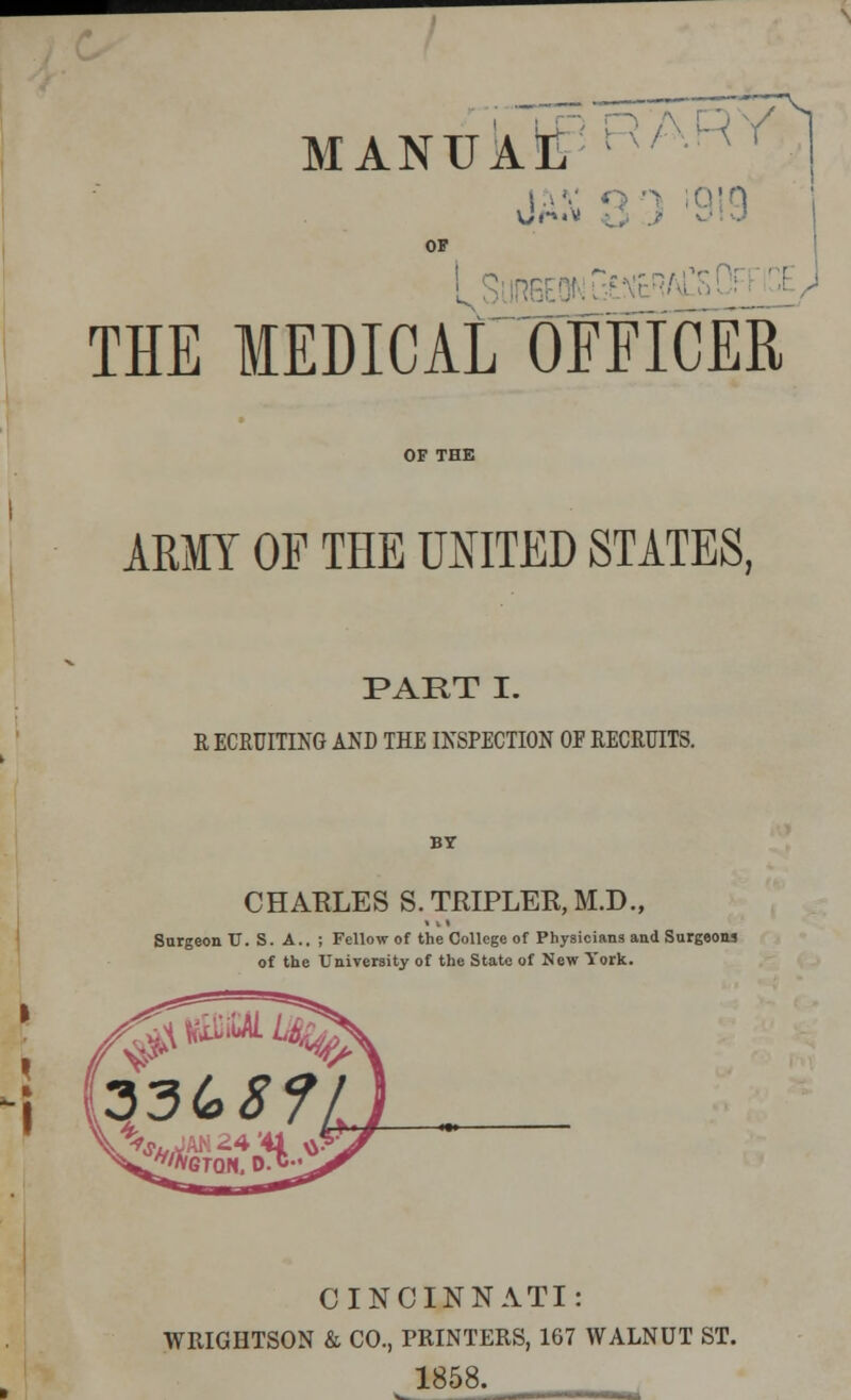 MANUAL :e medical officer OP V ARMY OF THE UNITED STATES, PART I. RECRUITING AND THE INSPECTION OF RECRUITS. CHAKLES S.TRIPLER,M.D., Snrgeon TJ. S. A.. ; Fellow of the College of Physicians and Surgeons of the University of the State of New York. CINCINNATI: WRIGHTSON & CO., PRINTERS, 167 WALNUT ST. 1858.