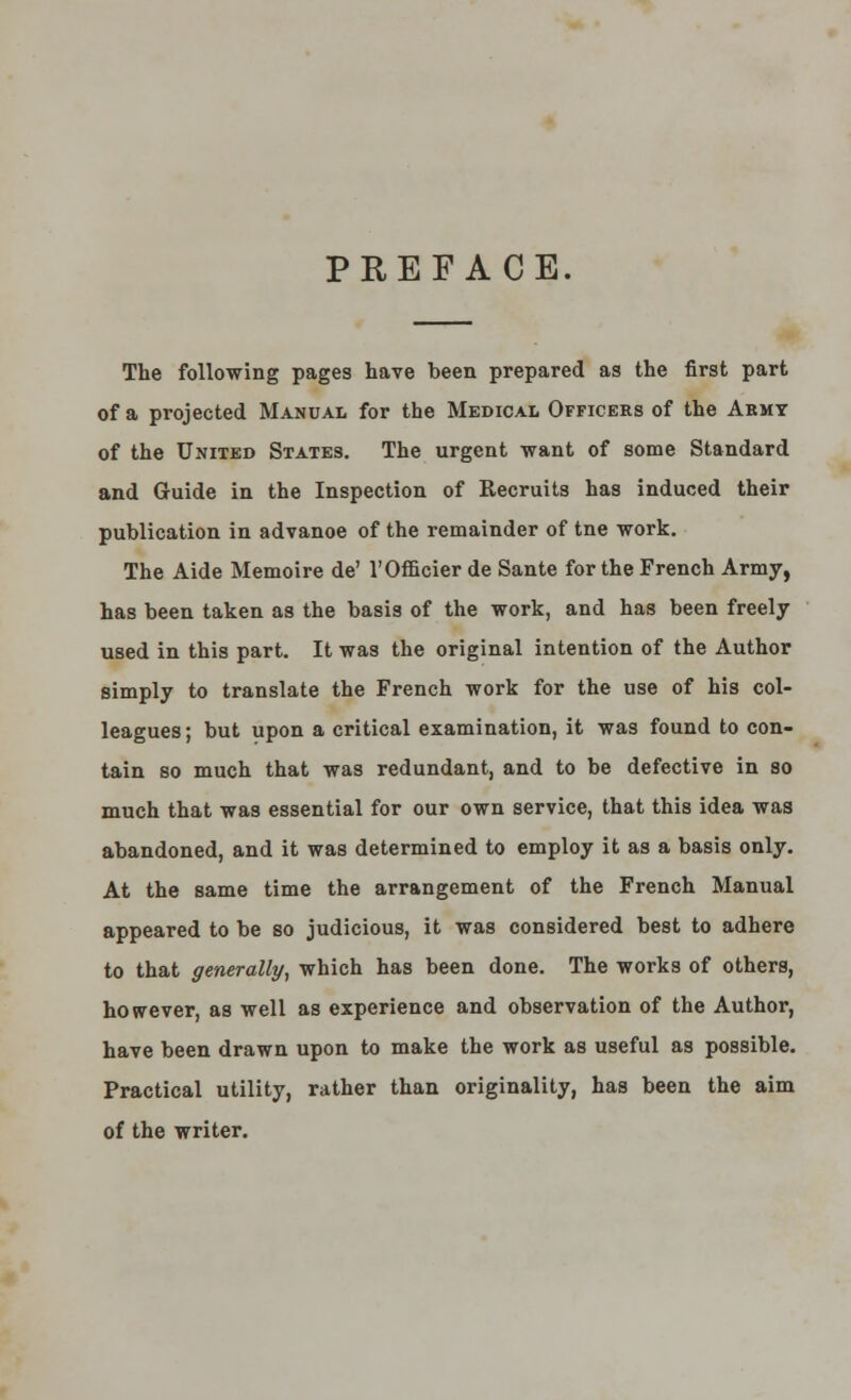 PREFACE. The following pages have been prepared as the first part of a projected Manual for the Medical Officers of the Abmy of the United States. The urgent want of some Standard and Guide in the Inspection of Recruits has induced their publication in advanoe of the remainder of tne work. The Aide Memoire de' l'Officier de Sante for the French Army, has been taken as the basis of the work, and has been freely used in this part. It was the original intention of the Author simply to translate the French work for the use of his col- leagues; but upon a critical examination, it was found to con- tain so much that was redundant, and to be defective in so much that was essential for our own service, that this idea was abandoned, and it was determined to employ it as a basis only. At the same time the arrangement of the French Manual appeared to be so judicious, it was considered best to adhere to that generally, which has been done. The works of others, however, as well as experience and observation of the Author, have been drawn upon to make the work as useful as possible. Practical utility, rather than originality, has been the aim of the writer.