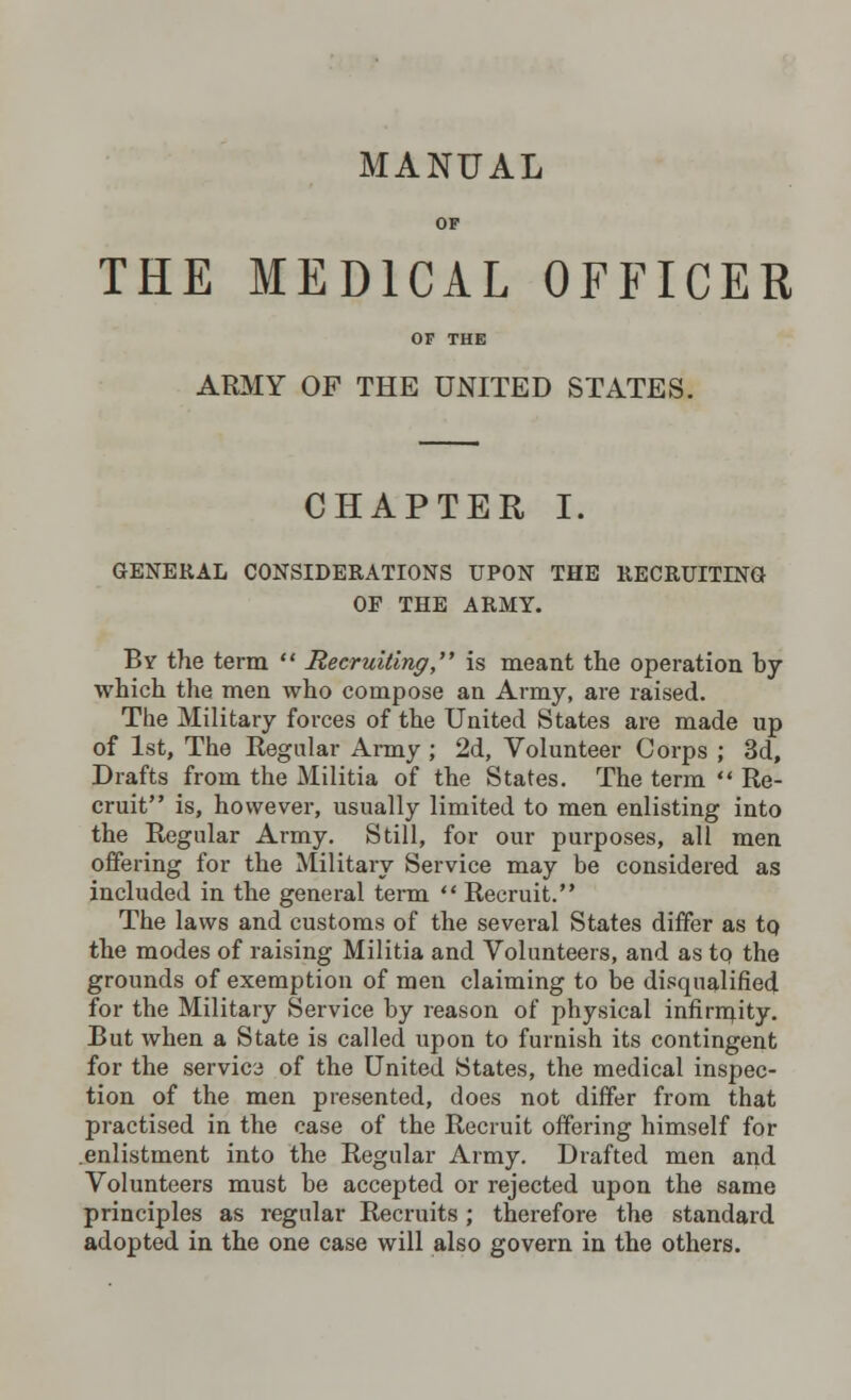 OF THE MEDICAL OFFICER OF THE ARMY OF THE UNITED STATES. CHAPTER I. GENERAL CONSIDERATIONS UPON THE RECRUITING OF THE ARMY. By the term  Recruiting, is meant the operation by which the men who compose an Army, are raised. The Military forces of the United States are made up of 1st, The Regular Army ; 2d, Volunteer Corps ; 3d, Drafts from the Militia of the States. The term  Re- cruit is, however, usually limited to men enlisting into the Regular Army. Still, for our purposes, all men offering for the Military Service may be considered as included in the general term  Recruit. The laws and customs of the several States differ as to, the modes of raising Militia and Volunteers, and as to the grounds of exemption of men claiming to be disqualified for the Military Service by reason of physical infirrnity. But when a State is called upon to furnish its contingent for the service of the United States, the medical inspec- tion of the men presented, does not differ from that practised in the case of the Recruit offering himself for enlistment into the Regular Army. Drafted men and Volunteers must be accepted or rejected upon the same principles as regular Recruits; therefore the standard adopted in the one case will also govern in the others.