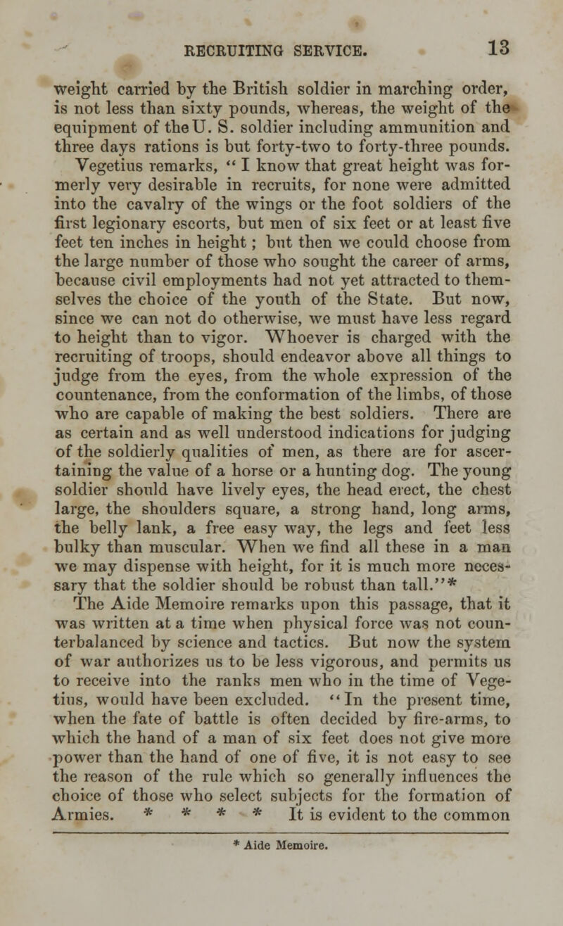 weight carried by the British soldier in marching order, is not less than sixty pounds, whereas, the weight of the equipment of the U. S. soldier including ammunition and three days rations is but forty-two to forty-three pounds. Vegetius remarks,  I know that great height was for- merly very desirable in recruits, for none were admitted into the cavalry of the wings or the foot soldiers of the first legionary escorts, but men of six feet or at least five feet ten inches in height; but then we could choose from the large number of those who sought the career of arms, because civil employments had not yet attracted to them- selves the choice of the youth of the State. But now, since we can not do otherwise, we must have less regard to height than to vigor. Whoever is charged with the recruiting of troops, should endeavor above all things to judge from the eyes, from the whole expression of the countenance, from the conformation of the limbs, of those who are capable of making the best soldiers. There are as certain and as well understood indications for judging of the soldierly qualities of men, as there are for ascer- taining the value of a horse or a hunting dog. The young soldier should have lively eyes, the head erect, the chest large, the shoulders square, a strong hand, long arms, the belly lank, a free easy way, the legs and feet less bulky than muscular. When we find all these in a man we may dispense with height, for it is much more neces- sary that the soldier should be robxist than tall.* The Aide Memoire remarks upon this passage, that it was written at a time when physical force was not coun- terbalanced by science and tactics. But now the system of war authorizes us to be less vigorous, and permits us to receive into the ranks men who in the time of Vege- tius, would have been excluded. In the present time, when the fate of battle is often decided by fire-arms, to which the hand of a man of six feet does not give more power than the hand of one of five, it is not easy to see the reason of the rule which so generally influences the choice of those who select subjects for the formation of Armies. * * * * It is evident to the common