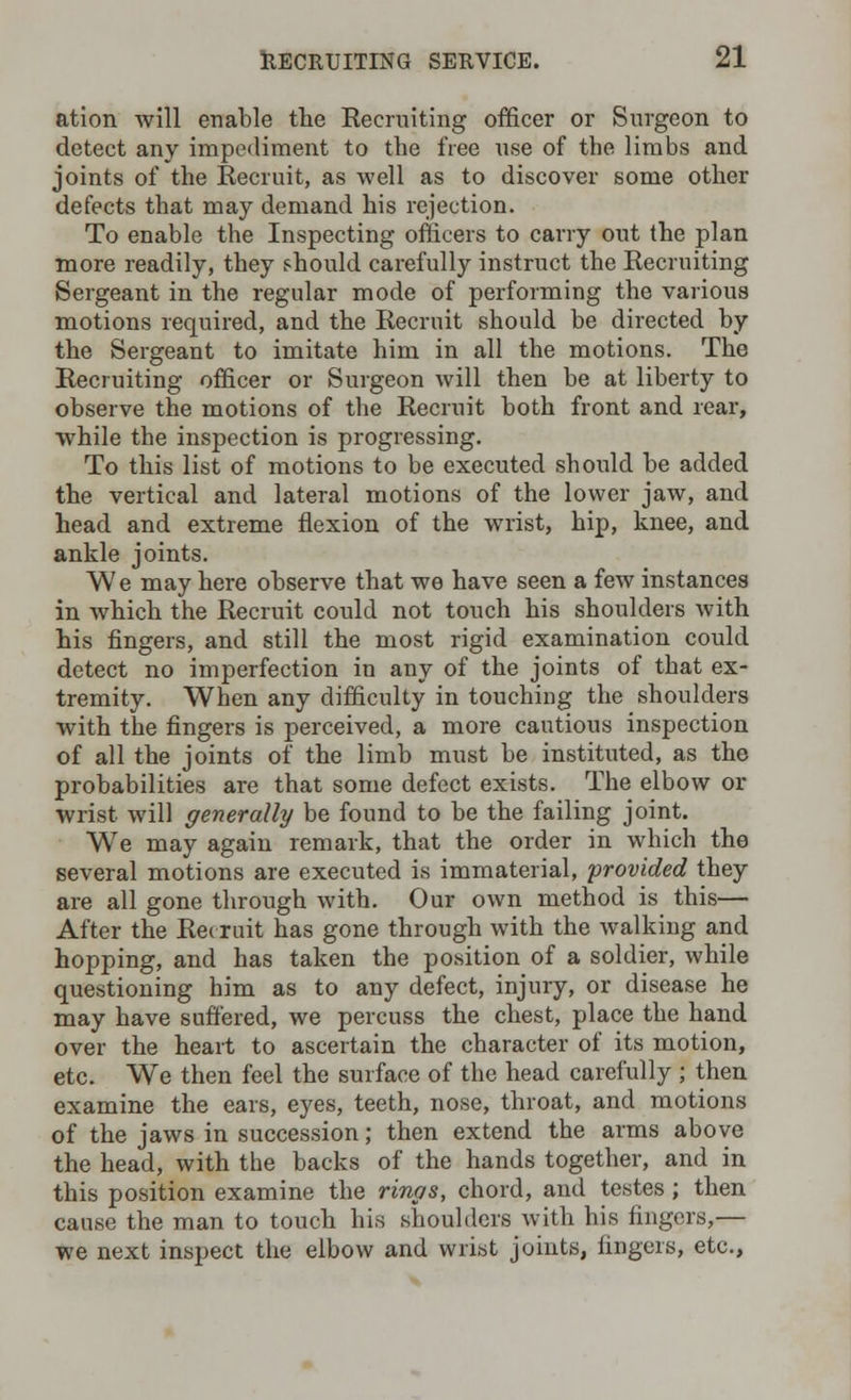 ation will enable the Recruiting officer or Surgeon to detect any impediment to the free use of the limbs and joints of the Recruit, as well as to discover some other defects that may demand his rejection. To enable the Inspecting officers to carry out the plan more readily, they should carefully instruct the Recruiting Sergeant in the regular mode of performing the various motions required, and the Recruit should be directed by the Sergeant to imitate him in all the motions. The Recruiting officer or Surgeon will then be at liberty to observe the motions of the Recruit both front and rear, while the inspection is progressing. To this list of motions to be executed should he added the vertical and lateral motions of the lower jaw, and head and extreme flexion of the wrist, hip, knee, and ankle joints. We may here observe that we have seen a few instances in which the Recruit could not touch his shoulders with his fingers, and still the most rigid examination could detect no imperfection in any of the joints of that ex- tremity. When any difficulty in touching the shoulders with the fingers is perceived, a more cautious inspection of all the joints of the limb must be instituted, as the probabilities are that some defect exists. The elbow or wrist will generally be found to be the failing joint. We may again remark, that the order in which the several motions are executed is immaterial, -provided they are all gone through with. Our own method is this— After the Rec ruit has gone through with the walking and hopping, and has taken the position of a soldier, while questioning him as to any defect, injury, or disease he may have suffered, we percuss the chest, place the hand over the heart to ascertain the character of its motion, etc. We then feel the surface of the head carefully ; then examine the ears, eyes, teeth, nose, throat, and motions of the jaws in succession; then extend the arms above the head, with the backs of the hands together, and in this position examine the rings, chord, and testes ; then cause the man to touch his shoulders with his fingers,— we next inspect the elbow and wrist joints, fingers, etc.,