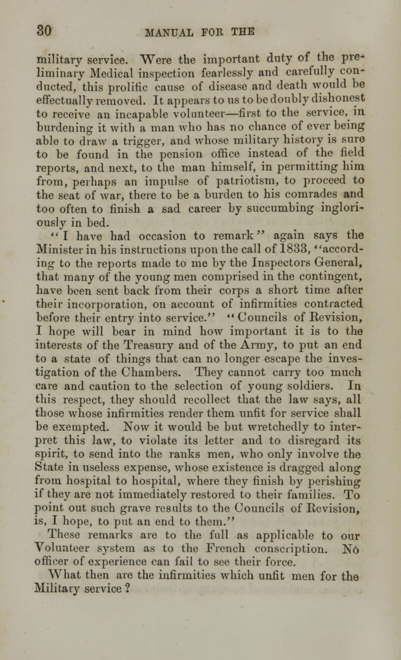 military service. Were the important duty of the pre- liminary Medical inspection fearlessly and carefully con- ducted, this prolific cause of disease and death would he effectually removed. It appears to us to be doubly dishonest to receive an incapable volunteer—first to the service, in burdening it with a man who has no chance of ever being able to draw a trigger, and whose military history is sure to be found in the pension office instead of the field reports, and next, to the man himself, in permitting him from, perhaps an impulse of patriotism, to proceed to the seat of war, there to be a burden to his comrades and too often to finish a sad career by succumbing inglori- ously in bed. ''I have had occasion to remark again says the Minister in his instructions upon the call of 1833, accord- ing to the reports made to me by the Inspectors General, that many of the young men comprised in the contingent, have been sent back from their corps a short time after their incorporation, on account of infirmities contracted before their entry into service.  Councils of Revision, I hope will bear in mind how important it is to the interests of the Treasury and of the Army, to put an end to a state of things that can no longer escape the inves- tigation of the Chambers. They cannot carry too much care and caution to the selection of young soldiers. In this respect, they should recollect that the law says, all those whose infirmities render them unfit for service shall be exempted. Now it wordd be but wretchedly to inter- pret this law, to violate its letter and to disregard its spirit, to send into the ranks men, who only involve the State in useless expense, whose existence is dragged along from hospital to hospital, where they finish by perishing if they are not immediately restored to their families. To point out such grave results to the Councils of Revision, is, I hope, to put an end to them. These remarks are to the full as applicable to our Volunteer system as to the French conscription. N6 officer of experience can fail to see their force. What then are the infirmities which unfit men for the Military service ?