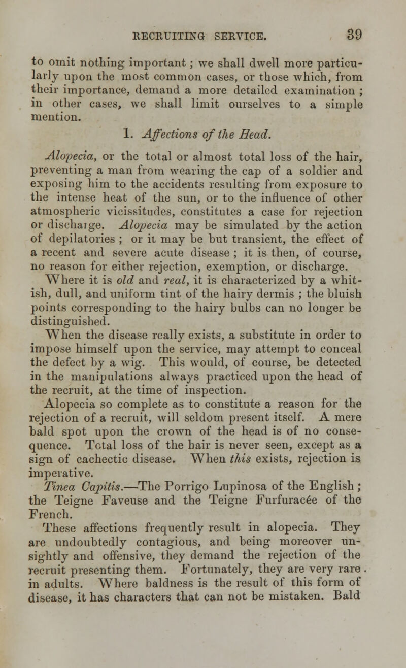 to omit nothing important; we shall dwell more particu- larly upon the most common cases, or those which, from their importance, demand a more detailed examination ; in other cases, we shall limit ourselves to a simple mention. 1. Affections of the Head. Alopecia, or the total or almost total loss of the hair, preventing a man from wearing the cap of a soldier and exposing him to the accidents resulting from exposure to the intense heat of the sun, or to the influence of other atmospheric vicissitudes, constitutes a case for rejection or dischaige. Alopecia may be simulated by the action of depilatories ; or it may be but transient, the effect of a recent and severe acute disease ; it is then, of course, no reason for either rejection, exemption, or discharge. Where it is old and real, it is characterized by a whit- ish, dull, and uniform tint of the hairy dermis ; the bluish points corresponding to the hairy bulbs can no longer be distinguished. When the disease really exists, a substitute in order to impose himself upon the service, may attempt to conceal the defect by a wig. This would, of course, be detected in the manipulations always practiced upon the head of the recruit, at the time of inspection. Alopecia so complete as to constitute a reason for the rejection of a recruit, will seldom present itself. A mere bald spot upon the crown of the head is of no conse- quence. Total loss of the hair is never seen, except as a sign of cachectic disease. When this exists, rejection is imperative. Tinea Capitis.—The Porrigo Lupinosa of the English ; the Teigne Faveuse and the Teigne FurfuracGe of the French. These affections frequently result in alopecia. They are undoubtedly contagious, and being moreover un- sightly and offensive, they demand the rejection of the recruit presenting them. Fortunately, they are very rare . in adults. Where baldness is the result of this form of disease, it has characters that can not be mistaken. Bald