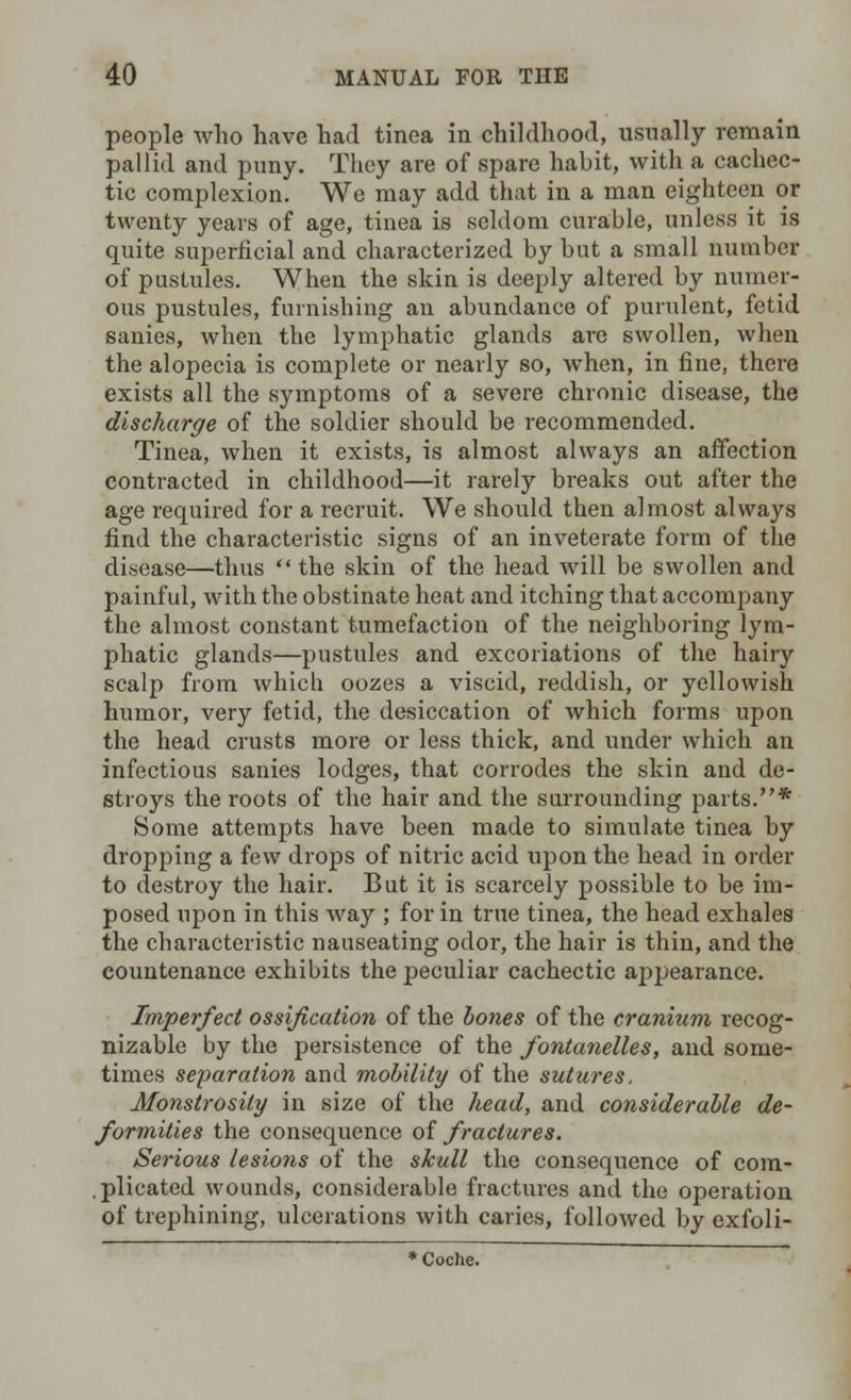 people who have had tinea in childhood, usually remain pallid and puny. They are of spare habit, with a cachec- tic complexion. Wo may add that in a man eighteen or twenty years of age, tinea is seldom curable, unless it is quite superficial and characterized by but a small number of pustules. When the skin is deeply altered by numer- ous pustules, furnishing an abundance of purulent, fetid sanies, when the lymphatic glands are swollen, when the alopecia is complete or nearly so, when, in fine, there exists all the symptoms of a severe chronic disease, the discharge of the soldier should be recommended. Tinea, when it exists, is almost always an affection contracted in childhood—it rarely breaks out after the age required for a recruit. We should then almost always find the characteristic signs of an inveterate form of the disease—thus the skin of the head will be swollen and painful, with the obstinate heat and itching that accompany the almost constant tumefaction of the neighboring lym- phatic glands—pustules and excoriations of the hairy scalp from which oozes a viscid, reddish, or yellowish humor, very fetid, the desiccation of which forms upon the head crusts more or less thick, and under which an infectious sanies lodges, that corrodes the skin and de- stroys the roots of the hair and the surrounding parts.* Some attempts have been made to simulate tinea by dropping a few drops of nitric acid upon the head in order to destroy the hair. But it is scarcely possible to be im- posed upon in this way ; for in true tinea, the head exhales the characteristic nauseating odor, the hair is thin, and the countenance exhibits the peculiar cachectic appearance. Imperfect ossification of the bones of the cranium recog- nizable by the persistence of the fontanelles, and some- times separation and mobility of the sutures. Monstrosity in size of the head, and considerable de- formities the consequence of fractures. Serious lesions of the skull the consequence of com- . plicated wounds, considerable fractures and the operation of trephining, ulcerations with caries, followed by exfoli- * Coche.